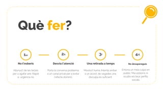Què fer?
1er
No t’esberis
Allunya’t de les tecles
per a agafar aire. Ràpid
sí, urgència no.
Desvia l’atenció
Porta la conversa problema
a un canal privat per a evitar
l’efecte dominó
2n
Una retirada a temps
Mostra’t humà. Intenta arribar
a un acord, de vegades una
disculpa és suficient
3r
No desapareguis
Entona un mea culpa en
públic. Mai esborris ni
ocultis els teus perfils
socials
4rt
 