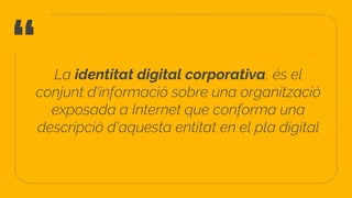 “ La identitat digital corporativa, és el
conjunt d'informació sobre una organització
exposada a Internet que conforma una
descripció d'aquesta entitat en el pla digital
8
 