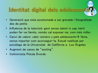 • Generació que esta acostumada a ser gravada i fotografiada 
des de petits 
• Influència de la televisió: gent sense talent ni cap mèrit 
poden fer-se famós, només cal exposar-se, com més millor. 
• Canvi de valors: valor número u pels adolescents fama, 
sense importar com aconseguir-la. Estudi realitzat per 
psicòlegs de la Universitat de Califòrnia a Los Ángeles 
• Augment de casos de “sexting”. 
• Colimnnista Petula Dvorak. 
 
