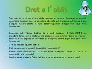 • Dret que té el titular d’una dada personal a esborrar, bloquejar o suprimir 
informació personal que es considera obsoleta pel transcurs del temps o que 
d’alguna manera afecta el lliure desenvolupament d’algun dels seus drets 
fonamentals. 
• Sentencia del Tribunal Justícia de la Unió Europea, 13 Maig 2014 els 
ciutadans tenen dret a reclamar als cercadors que eliminin -deixin de indexar-enllaços 
a les pàgines de resultats si atempten contra algun dels seus drets 
fonamentals. 
• Com es realitza aquesta petició? 
• Què es pot esperar enfront d'aquestes reclamacions? 
• Aquest tipus d'actuacions no podria estar atemptant contra el dret a la 
informació i a la memòria? 
• Equilibri entre el dret a l’oblit i el dret a rebre informació, on està el límit? 
 