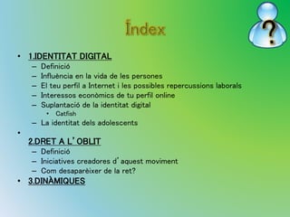 • 1.IDENTITAT DIGITAL 
– Definició 
– Influència en la vida de les persones 
– El teu perfil a Internet i les possibles repercussions laborals 
– Interessos econòmics de tu perfil online 
– Suplantació de la identitat digital 
• Catfish 
– La identitat dels adolescents 
• 
2.DRET A L’OBLIT 
– Definició 
– Iniciatives creadores d’aquest moviment 
– Com desaparèixer de la ret? 
• 3.DINÀMIQUES 
 