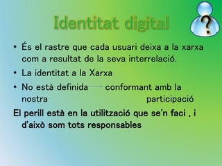 • És el rastre que cada usuari deixa a la xarxa 
com a resultat de la seva interrelació. 
• La identitat a la Xarxa 
• No està definida conformant amb la 
nostra participació 
El perill està en la utilització que se'n faci , i 
d'això som tots responsables 
 