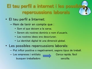 • El teu perfil a Internet: 
– Hem de tenir en compte que : 
• Som el que deixem a la xarxa. 
• Serem els nostres dominis o nom d'usuaris. 
• Les nostres idees ens descriuran. 
• La identitat digital té una dimensió global. 
• Les possibles repercussions laborals: 
– Pot influir positiva o negativament, segons tipus de treball. 
– Les empreses i entitats Cerca rapida, fàcil 
busquen treballadors senzilla. 
 