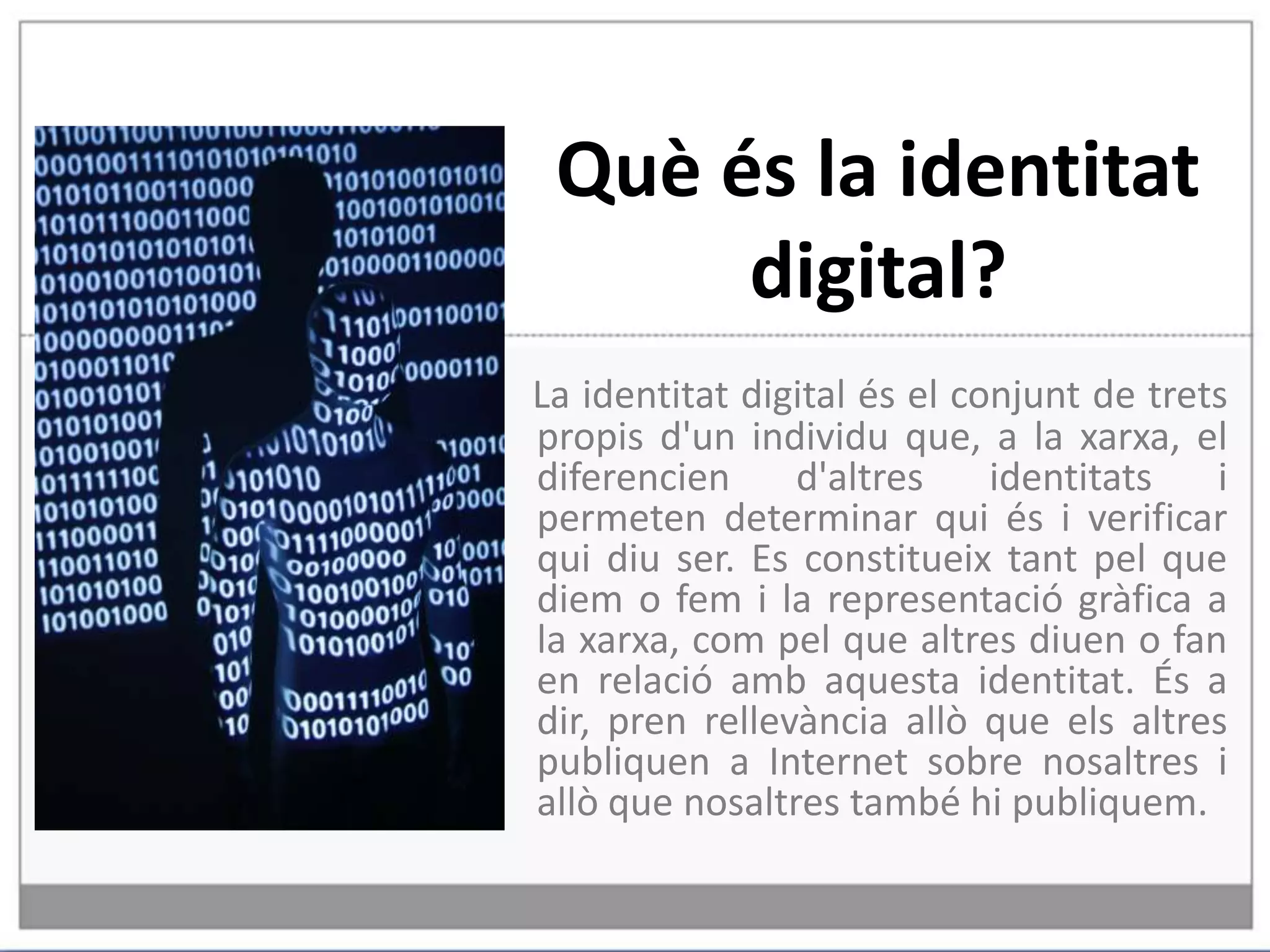 Què és la identitat digital?La identitat digital és el conjunt de trets propis d'un individu que, a la xarxa, el diferencien d'altres identitats i permeten determinar qui és i verificar qui diu ser. Es constitueix tant pel que diem o fem i la representació gràfica a la xarxa, com pel que altres diuen o fan en relació amb aquesta identitat. És a dir, pren rellevància allò que els altres publiquen a Internet sobre nosaltres i allò que nosaltres també hi publiquem. 
