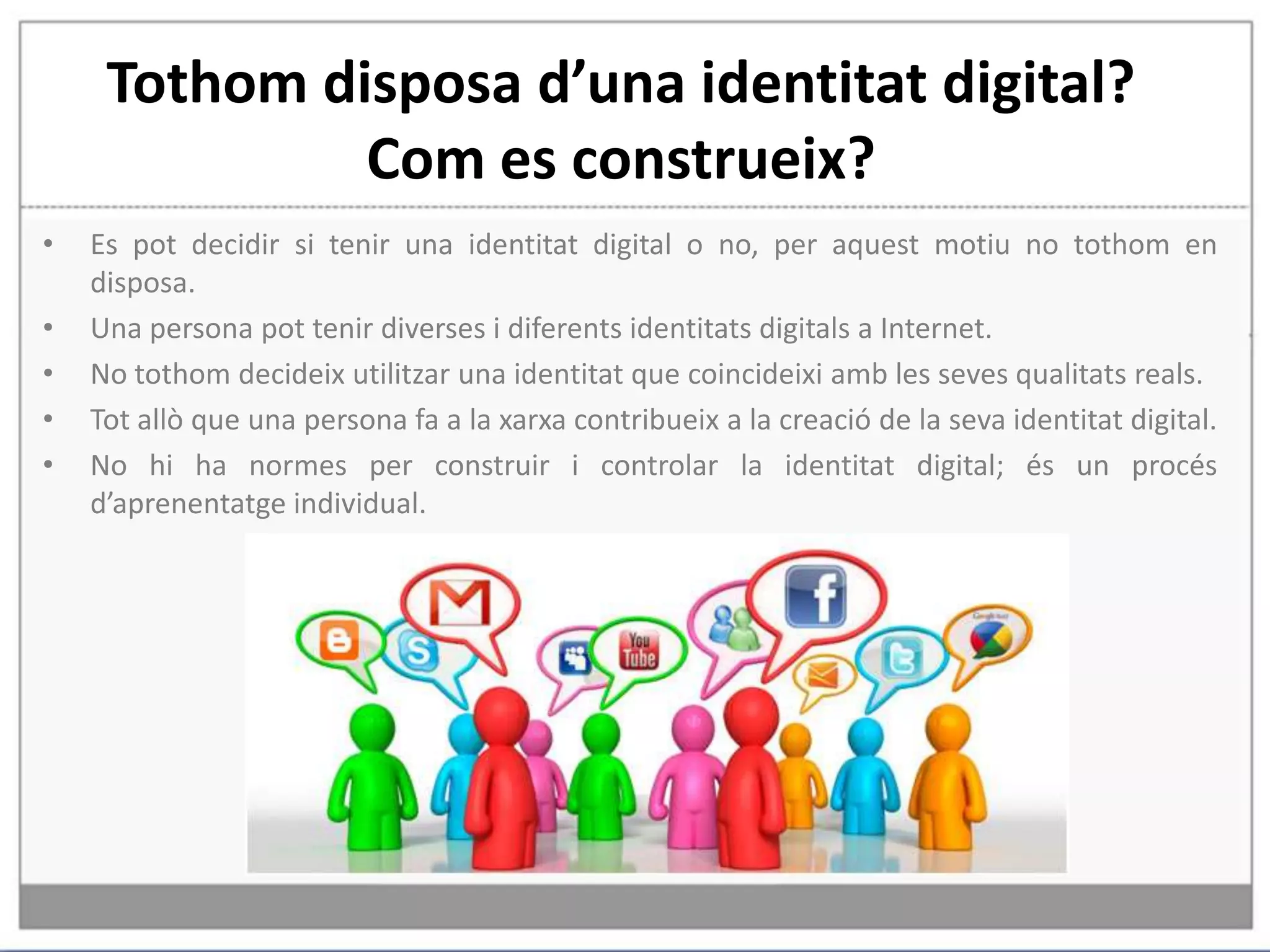 Tothom disposa d’una identitat digital? Com es construeix?Es pot decidir si tenir una identitat digital o no, per aquest motiu no tothom en disposa.Una persona pot tenir diverses i diferents identitats digitals a Internet. No tothom decideix utilitzar una identitat que coincideixi amb les seves qualitats reals.Tot allò que una persona fa a la xarxa contribueix a la creació de la seva identitat digital.No hi ha normes per construir i controlar la identitat digital; és un procés d’aprenentatge individual.