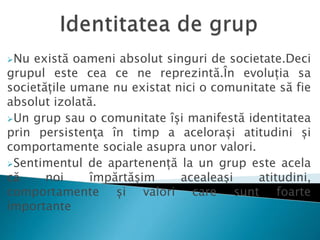 Nu există oameni absolut singuri de societate.Deci
grupul este cea ce ne reprezintă.În evoluția sa
societățile umane nu existat nici o comunitate să fie
absolut izolată.
Un grup sau o comunitate își manifestă identitatea
prin persistenţa în timp a acelorași atitudini și
comportamente sociale asupra unor valori.
Sentimentul de apartenență la un grup este acela
că noi împărtășim acealeași atitudini,
comportamente și valori care sunt foarte
importante
 