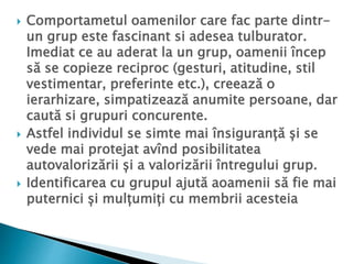 Comportametul oamenilor care fac parte dintr-
un grup este fascinant si adesea tulburator.
Imediat ce au aderat la un grup, oamenii încep
să se copieze reciproc (gesturi, atitudine, stil
vestimentar, preferinte etc.), creează o
ierarhizare, simpatizează anumite persoane, dar
caută si grupuri concurente.
 Astfel individul se simte mai însiguranță și se
vede mai protejat avînd posibilitatea
autovalorizării și a valorizării întregului grup.
 Identificarea cu grupul ajută aoamenii să fie mai
puternici și mulțumiți cu membrii acesteia
 