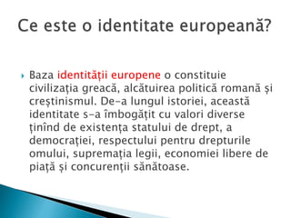  Baza identității europene o constituie
civilizația greacă, alcătuirea politică romană și
creștinismul. De-a lungul istoriei, această
identitate s-a îmbogățit cu valori diverse
ținînd de existența statului de drept, a
democrației, respectului pentru drepturile
omului, supremația legii, economiei libere de
piață și concurenții sănătoase.
 