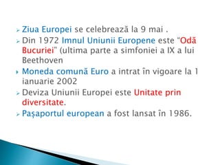  Ziua Europei se celebrează la 9 mai .
 Din 1972 Imnul Uniunii Europene este “Odă
Bucuriei” (ultima parte a simfoniei a IX a lui
Beethoven
 Moneda comună Euro a intrat în vigoare la 1
ianuarie 2002
 Deviza Uniunii Europei este Unitate prin
diversitate.
 Pașaportul european a fost lansat în 1986.
 