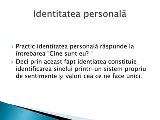  Practic identitatea personală răspunde la
întrebarea “Cine sunt eu? “
 Deci prin aceast fapt identiatea constituie
identificarea sinelui printr-un sistem propriu
de sentimente și valori cea ce ne face unici.
 