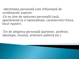 Identitatea personală este influențată de
următoarele aspecte:
•Ce nu ține de opțiunea personală (rasă,
apartenență la o naționalitate, caracteristici fizice,
locul nașterii;
•Țin de alegerea personală (partener, profesie,
ideologie, muzică, orientare politică etc.)
 