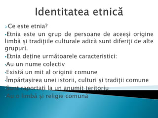 Ce este etnia?
Etnia este un grup de persoane de aceeși origine
limbă și tradițiile culturale adică sunt diferiți de alte
grupuri.
Etnia deține următoarele caracteristici:
•Au un nume colectiv
•Există un mit al originii comune
•Împărtașirea unei istorii, culturi și tradiții comune
•Sunt raportați la un anumit teritoriu
•Au o limbă și religie comună
 