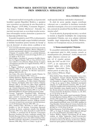 Promovarea identităţii municipiului Chişinău
                     prin simbolica heraldică*

                                                                                                          Silviu Andrieş-Tabac

    Pionieratul studierii istoriografice şi al promovării                 studii speciale dedicate simbolurilor chişinăuiene7.
heraldicii capitalei Republicii Moldova a aparţinut                           În afară de aceste apariţii, singura contribuţie
unor cercetători sau pasionaţi de arta blazonului ca                      valoroasă care a contribuit la elucidarea istoricului
Maria Dogaru1 (1934-2006), Constantin Bogatov2,                           simbolicii municipale a fost cea cu tentă memorialis-
Ana Griţco3, Vladimir Mischevca4. Articolele lor,                         tică, semnată de jurnalistul Nicolae Roibu şi dedicată
mai mici sau mai mari, au avut drept rezultat acumu-                      imnului urbei8.
larea informaţiilor istorice elementare şi punerea lor                        Un şir de articole, de proporţii mai mici, s-au referit
la dispoziţia publicului larg.                                            la stemele şi drapelele localităţilor din componenţa
    În paralel, începând cu anul 1992, şi subsemnatul a                   municipiului Chişinău, care şi-au adoptat simboluri
desfăşurat cercetări ample asupra heraldicii teritoriale                  heraldice după independenţa Republicii Moldova.
şi familiale basarabene pentru lucrarea de licenţă5 şi                    Acestea vor fi menţionate mai jos, la locul potrivit.
teza de doctorat6, în urma cărora a publicat şi trei
*	 Acest articol dezvoltă ideile expuse în comunicarea omonimă,                    I. Stema municipiului Chişinău
    prezentată la conferinţa ştiinţifică „Biserica Măzărache şi               În ansamblul simbolurilor identitare urbane care
    ocrotirea patrimoniului cultural al municipiului Chişinău”
    (Chişinău, 19 noiembrie 2009), şi în articolul Identitatea            au supravieţuit până în zilele noastre, stemele se
    heraldică a Chişinăului. In: Curtea de la Argeş, II, 2011, nr. 4      numără printre cele „bătrâneşti”. Astfel, cel mai vechi
    (5), aprilie, p. 10-11: 16 il.                                        sigiliu orăşenesc cunoscut azi
1
  	 Maria Dogaru, Contribuţii la cunoaşterea heraldicii basara-
    bene. In: Cugetul, Chişinău, 1991, nr. 5-6, p. 20-34: il. Versi-
                                                                          este cel al oraşului german
    unea tradusă în rusă, defectuos: Мария Догару, К вопросу              Köln, din 11499 sau din 1114-
    о бессарабской геральдике. In: Cugetul, Кишинэу, 1991, nr.            111910, şi are reprezentat în
    5-6, p. 20-34: il.
2
  	 C. Bogatov, Emblemele aşezărilor noastre. In: Moldova,
                                                                          câmpul sigilar, sub o boltă,
    Chişinău, 1986, nr. 5, p. 35; К.М. Богатов, Молдавская                imaginea Apostolului Petru,
    территориальная геральдика. In: Вестник геральдиста,                  sfântul patron al urbei (fig. 1,
    Москва, 1992, № 4 (9), c. 4.                                          după Andreas Wilkens). După
3
  	 Ana Griţco, Din istoria blazonului oraşului Chişinău. In:
    Curierul de seară, Chişinău, 1996, 7 iunie, p. 2.                     7
                                                                           	 Silviu Andrieş-Tabac, Heraldica Chişinăului: trecut şi viitor.
4
 	 Vladimir Mischevca, Biografia unui oraş în oglinda heraldicii              In: Pergament. Anuarul arhivelor Republicii Moldova, I
    [Stemele Chişinăului]. In: Săptămâna, Chişinău, V, 1996,                  (1998), Chişinău, 1999, p. 109-126: 18 il.; Idem, Simbolu-
    nr. 40 (201), 4 octombrie, p. 21; Idem, Stemele Chişinăului.              rile Chişinăului. In: Cugetul, Chişinău, 2000, nr. 3, p. 8-22
    In: Chişinău. Enciclopedie, editor Iurie Colesnic, Chişinău:              + 9 fig. col. pe coperta 2; Idem, Simbolurile municipiului
    Museum, 1997, p. 432-433: 6 il.; Idem, Despre simbolurile                 Chişinău. In: Limba Română, Chişinău, 2003, nr. 4-5, p.
    Republicii Moldova. In: Cohorta, Chişinău, [I], 1999, nr. 1,              33-38: 8 il; republicat fără acordul autorului, cu titlul Simbo-
    cap. 3. Stemele Chişinăului, p. 22-23, 26-27: 6. il.; republicat în       lurile Chişinăului: stema, drapelul, imnul. In: Viaţa Basara-
    Destin Românesc, Bucureşti, Chişinău, 2001, nr. 1, p. 97-119.             biei. Revistă editată de Uniunea Scriitorilor din Moldova şi
    Materialul publicat în cele patru apariţii este practic acelaşi.          Uniunea Scriitorilor din România, Chişinău, s.n., IX, 2011,
5
  	 Сильвиу Георгиевич [Андриеш]-Табак, Молдавская                            nr. 1-2 (21-22),p. 41-46: 2 il.
    геральдика XIX-XX вв.: дипломная работа студента V                    8
                                                                           	 Nicolae Roibu, Cum a apărut imnul municipiului Chişinău.
    курса дневного отделения Факультета архивного дела,                       In: Limba Română, Chişinău, 2003, nr. 4-5, p. 219-220: textul
    Российский государственный гуманитарный универ-                           imnului „Odă oraşului meu”; republicat pe site-ul electronic:
    ситет, Историко-архивный институт, Кафедра вспомо-                        http://chisinaul.blogspot.com/2009/08/chisinau-simboluri-
    гательных исторических дисциплин, научный руководи-                       stema-drapelul-imnul.html, extras 21.01.2009; republicat în
    тель Е. И. Каменцева, Москва, 1993, 398 с.: ил.                           Viaţa Basarabiei. Revistă editată de Uniunea Scriitorilor din
6
  	 Silviu [Andrieş]-Tabac, Basarabia în secolele XIX-XX şi                   Moldova şi Uniunea Scriitorilor din România, Chişinău, s.n.,
    heraldica ei: teză de doctorat, Universitatea Bucureşti,                  IX, 2011, nr. 1-2 (21-22),p. 47-49: 2 il.
    Facultatea de Istorie, conducător ştiinţific Dan Berindei,            9
                                                                           	 Michel Pastoureau, Traité d’Héraldique, ed. 3, Paris: Picard,
    Bucureşti, 1995, 312 p.; Idem, Basarabia în secolele XIX-XX               1997, p. 52 (după: B. Endrulat, Niederrheinische Stdtsiegel
    şi heraldica ei: rezumatul tezei de doctorat, Universitatea               des 12. bis 16. Jahrhunderts, Dusseldorf, 1882, p. 31).
    Bucureşti, Facultatea de Istorie, conducător ştiinţific Dan           10
                                                                            	 Andreas Wilkens, Digitale Unterstützung für die Rekon-
    Berindei, Bucureşti, Editura Universităţii Bucureşti, 1996, 23            struktion des Kölner Stadtarchivs (http://www.heise.de/
    p. Versiunea publicată a tezei a fost: Silviu [Andrieş]-Tabac,            newsticker/meldung/Digitale-Unterstuetzung-fuer-
    Heraldica teritorială a Basarabiei şi Transnistriei, Chişinău:            die-Rekonstruktion-des-Koelner-Stadtarchivs-206462.
    Museum, 1998, 168 p.: 355 il. a-n, 2 hărţi + 4 p. pl. col.                html?view=print, publicat 13.03.2009, extras 03.03.2012).

                                                                     –9–
 