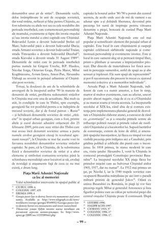 denumirilor unui şir de străzi21. Denumirile vechi,                 capitalei la hotarul anilor ’80-’90 a pornit din centrul
deloc întâmplătoare în anii de ocupaţie sovietică,                  acesteia, de acolo unde zeci de mii de oameni s-au
dar total străine, nefireşti şi false pentru Chişinău, au           adunat spre a-şi dobândi libertatea, devenind prin
fost substituite cu altele noi sau cu cele restabilite din          prezenţa lor sursă de inspiraţie pentru viitoarea
perioada interbelică, care comemorează personalităţi                denumire a pieţei, botezată de curând Piaţa Marii
ale neamului, evenimente şi fapte din istoria oraşului              Adunări Naţionale.
şi/sau istoria statului a cărei capitală este Chişinăul.                Piaţa Marii Adunări Naţionale este cel mai
Bulevardul Lenin a devenit bulevardul Ştefan cel                    popular şi semnificativ element din peisajul urban al
Mare; bulevardul păcii a devenit bulevardul Dacia;                  capitalei. Este locul în care chişinăuienii şi oaspeţii
strada Armatei sovietice a devenit bulevardul Traian;               capitalei celebrează sărbătorile naţionale şi come-
strada Timoşenko a devenit bulevardul Decebal22;                    morează personalităţi şi evenimente istorice. Este şi
strada Kievului a devenit strada 31 August 198923.                  locul în care oamenii aleg să-şi petreacă timpul liber,
Denumirile de străzi care în perioada interbelică                   printr-o plimbare şi savurare a împrejurimilor pito-
purtau numele lui Grigore Ureche, B.P. Hasdeu,                      reşti. Dar dincolo de materialitatea lor fizică acos-
Nicolae Iorga, Octavian Goga, Petru Maior, Mihai                    tată în percepţia oamenilor, astfel de spaţii au şi alte
Kogălniceanu, Avram Iancu, Anton Pan, Alexandru                     sensuri şi înţelesuri. Ele sunt spaţii ale reprezentării26
Vlăhuţă au revenit în peisajul urbanistic al Chişină-               şi pot fi reconstruite din prezent în trecut cu ajutorul
ului post-sovietic.                                                 memoriei colective şi a memoriilor individuale27.
    Totuşi, la douăzeci de ani de la schimbările de                     Actuala Piaţă a Marii Adunări Naţionale, indi-
anvergură de la începutul anilor ‘90 în materie de                  ferent de cum s-a numit anterior, a fost în timp,
denumiri de străzi, problema redenumirii străzilor                  martor al multor evenimente, care au afectat, uneori
în Chişinău mai este una de actualitate. Mai mult ca                pozitiv alteori negativ, viaţa de zi cu zi a Chişinăului
atât, în condiţiile în care în Tbilisi, spre exemplu,               şi au marcat soarta şi istoria acestuia. La începuturile
georgienii fac tot posibilul pentru a se îndepărta de               secolului al XIX-lea, când abia de-şi contura exis-
trecutul sovietic, dar şi de fostul patron – Rusia24                tenţa prin implementarea planului general de dezvol-
– şi lichidează denumirile sovietice de străzi „rătă-               tare a Chişinăului elaborat atunci, a cunoscut de rând
cite” în spaţiul urban georgian, cum a fost, printre                cu „construcţia” sa şi a oraşului primele semne ale
altele şi cazul deciziei adunării orăşeneşti din 25                 influenţei politicii ruseşti şi primele valuri ale rusifi-
februarie 2009, prin care zece străzi din Tbilisi care              cării Chişinăului şi a locuitorilor lui. Supusă lucrărilor
mai aveau încă denumiri sovietice urmau a purta                     de construcţie, extrem de lente de altfel, şi amena-
numele eroilor georgieni căzuţi în rezultatul agre-                 jării spaţiului înconjurător, îşi făcea cu timpul tot mai
siunii ruseşti25, la Chişinău se mai fac auzite voci în             vizibilă prezenţa prin înălţarea aici a Catedralei, prin
favoarea restabilirii denumirilor sovietice străzilor               grădina publică şi edificiile din piatră care o încon-
capitalei. Se pare, că la Chişinău, de la substituirea              jurau. În 1818 primea, în starea modestă în care
fizică a denumirilor sovietice de străzi şi a altor                 era, vizita ţarului Alexandru I, venit la Chişinău în
elemente şi simboluri comuniste-sovietice până la                   contextul promulgării Constituţiei provinciei Basa-
schimbarea mentalităţii unor locuitori ai săi, erodaţi              rabia28. La începutul secolului XX piaţa făcea loc
de nostalgii şi ataşamente faţă de ceea ce nu mai                   primelor mişcări care au bulversat Chişinăul anilor
există, e drum lung.                                                1905, 1917, dar nu numai29. La 1912 mai primea un
           Piaţa Marii Adunări Naţionale                            ţar, pe Nicolai I, iar la 1940 trupele sovietice care
                  ca loc al memoriei                                ocupaseră Basarabia mărşăluiau pe aici într-o paradă
                                                                    militară primită de generalul Jukov30. Odată cu
      Valul schimbărilor intervenite în spaţiul public al           unirea Basarabiei cu România, în piaţă îşi vor face
21
  	 CIUBUC 1990, 4.                                                 prezenţa regele Mihai şi generalul Antonescu şi lista
22
  	 COLESNIC 1997, 435
23
  	 EREMIA 1999, 4                                                  figurilor politice care au călcat pe teritoriul pieţei din
24
  	 Georgia passes law to destroy Soviet-era monuments and street   centrul oraşului Chişinău poate fi continuată. După
    names, Available at: http://www.telegraph.co.uk/news/
    worldnews/europe/georgia/8549052/Georgia-passes-law-            26
                                                                      	   LEFEBRE 1996.
    to-destroy-Soviet-era-monuments-and-street-names.html           27
                                                                      	   HALBWACHS 1997.
25
  	 Тбилисские улицы будут носить имена погибших от                 28
                                                                      	   CIOBANU 1925, 37
    российской агрессии военнослужащих, In: http://www.             29
                                                                      	   COLESNIC 1996, 17
    apsny.ge/2009/soc/1235589441.php                                30
                                                                      	   COLESNIC 1996, 17.

                                                              – 99 –
 