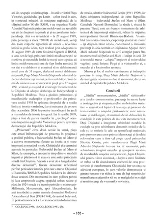 ani de ocupaţie sovietică piaţa – în anii sovietici Piaţa   de stradă, ulterior bulevardul Lenin (1944-1990), iar
Victoriei, găzduindu-l pe Lenin – a fost locul în care,     după obţinerea independenţei de către Republica
în contextul mişcării de renaştere naţională de la          Moldova – bulevardul Ştefan cel Mare şi Sfânt.
sfârşitul anilor ’80 din RSSM, s-au organizat Marile        Catedrala Naşterii Domnului, la rându-i, situată în
Adunări Naţionale prin care moldovenii au restabilit        preajma Pieţei, este un frumos monument de arhi-
un şir de drepturi naţionale şi şi-au proclamat inde-       tectură de importanţă naţională, ridicat la iniţiativa
pendenţa. Aici s-a revendicat – la 27 august 1989,          mitropolitului Gavriil Bănulescu-Bodoni. Ansam-
prin prezenţa a circa 750.000 de moldoveni, veniţi          blul catedralei – biserica, clopotniţa şi arcul de triumf
din toate colţurile republicii de atunci – revenirea        – îşi deapănă tăcut istoria, constituind o minunată
limbii la grafia latină, fapt realizat prin adoptarea la    prezenţă în aria centrală a Chişinăului. Spaţiul Pieţei
31 august 1989, de către Sovietul Suprem al RSSM,           Marii Adunări Naţionale nu ar fi complet parcă fără
a unui set de legi, prin care limbii moldoveneşti i se      monumentul lui Ştefan cel Mare – înălţat în anii ’20
conferea şi statutul de limbă de stat şi care stipulau că   ai secolului trecut – „chipul” împietrit al voievodului
limba moldovenească este de fapt limba română. Şi           veghind parcă liniştea Pieţei şi a vizitatorilor ei, a
tot aici s-a sărbătorit şi continuă să se sărbătorească     oraşului şi a locuitorilor acestuia.
anual ziua de 31 august, declarată atunci sărbătoare            Martor şi loc al multor evenimente şi întâmplări
naţională, Piaţa Marii Adunări Naţionale adunând de         produse în timp, Piaţa Marii Adunări Naţionale a
fiecare dată tineri şi maturi pentru a sărbători. Sute de   devenit graţie acestora un loc al memoriei, dar şi un
mii de oameni s-au convocat în piaţă şi la 27 august        simbol al capitalei Republicii Moldova.
1991, cerând şi reuşind să convingă Parlamentul de
la Chişinău să adopte declaraţia de Independenţă a                                Concluzii
Republicii Moldova. Piaţa a găzduit, primitoare, şi             „Bătălia” monumentelor, „bătălia” sărbătorilor
manifestările studenţilor şi profesorilor din primă-        şi a datelor comemorative, prezenţa în aceste lupte
vara anului 1995 în apărarea dreptului de a studia          a nostalgicilor şi simpatizanţilor simbolurilor sovie-
limba şi istoria românilor, dar şi mişcarea de protest      tice – semnalează faptul că tranziţia şi procesul de
din octombrie 2006 împotriva introducerii în şcoli          transformare a oraşului post-sovietic sunt anevo-
a manualelor de istorie integrată. Iar în aprilie 2009,     ioase şi îndelungate, că oamenii devin debusolaţi în
piaţa a fost de partea tinerilor în „revoluţia” aces-       condiţiile în care politica de stat este inconsecventă.
tora împotriva regimului Voronin şi pentru apărarea         Deşi Chişinăul a înregistrat schimbări notabile în
democraţiei din Republica Moldova.                          evoluţia sa prin schimbarea denumiri străzilor de la
    „Proiectată” circa două secole în urmă, piaţa           cele cu iz sovietic la cele cu semnificaţii naţionale;
este astăzi înfrumuseţată de prezenţa în preajma-i          prin promovarea unor primari democraţi şi deschişi
a grădinii publice, a bulevardului Ştefan cel Mare şi       reformelor cum a fost cel puţin cazul primarului
a câtorva monumente, fiecare cu istoria sa şi toate         Nicolae Costin; prin transformarea Pieţii Marii
împreună conturând istoria Chişinăului şi a centrului       Adunări Naţionale într-un loc al memoriei; prin
acestuia în particular. Bulevardul Ştefan cel Mare şi       schimbarea imaginii oraşului şi apropierii acestuia
Sfânt, de exemplu, a crescut în timp dintr-o stradelă       de standardele oraşelor europene etc., lupta Chişină-
îngustă şi plicticoasă în ceea ce este astăzi principala    ului pentru viitor continuă, o luptă a cărei finalitate
stradă din Chişinău. Aceasta a avut de-a lungul anilor      ar trebui să fie abandonarea etichetei de oraş post-
diverse denumiri31, fiecare denumire reflectând             sovietic şi transformarea Chişinăului într-un oraş cu
perfect perioadele istorice prin care a trecut Chişinăul    adevărat european, în care valorile democratice şi
şi Basarabia/RSSM/Republica Moldova în ultimele             general-umane s-ar ridica la rang de legi nescrise, iar
două veacuri. Din momentul în care politica ţaristă         mentalitatea cetăţenilor săi nu ar mai găzdui nostalgii
îşi lăsa amprentele asupra spaţiului urban rusesc şi        şi reminiscenţe ale vremurilor sovietice.
până în 1924 strada s-a numit periodic şi consecutiv
Millionaia, Moscovscaia, apoi Alexandovskaia. În
anii interbelici a purtat numele domnului Moldovei
Alexandru cel Bun (1924-1944), devenind bulevard;
În perioada sovietică a fost cunoscută sub denumirea
 	 COLESNIC 1996, 16; COLESNIC 1997, 436.
31



                                                     – 100 –
 