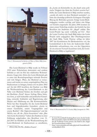 da „Lenin ein Krimineller ist, der durch seine poli-
                                                                    tische Tätigkeit das Ideal der Freiheit zerstört hat“.
                                                                    Sollte das Lenin-Denkmal in Bălţi errichtet werden,
                                                                    „werde ich mich vor dem Denkmal anzünden“, so
                                                                    hatte der ehemalige politische Gefangene Gheorghe
                                                                    Briceag die Behörden gewarnt. Einige Lenin-Denk-
                                                                    malgegner wurden verfolgt und haben eine Klage
                                                                    vor Gericht eingereicht. Im Jahre 2006 konnten sie
                                                                    einen ersten Teilerfolg erzielen: das Gericht hat den
                                                                    Beschluss des Stadtrates für „illegal“ erklärt. Das
                                                                    Lenin-Projekt lag somit vorläufig auf Eis5. Aber
                                                                    die Lenin-Verehrer der Stadt Bălţi haben das Lenin
                                                                    Projekt nicht aufgegeben. Der Oberbürgermeister
                                                                    der Stadt Bălţi, Vasile Panciuc schlug im Jahre
                                                                    2007 der Kommission für Denkmalschutz vor, das
                                                                    Lenindenkmal in die Liste der bedeutender Stadt-
                                                                    denkmäler aufzunehmen, was von der Opposition
                                                                    als ein erneuter Versuch bezeichnet wird, das Lenin-
                                                                    Denkmal in Bălţi zu legalisieren6.



    Foto 3. Monumentul lui Ştefan cel Mare şi Sfânt, Bălţi (inau-
                         gurat în 2004)

    Das Lenin-Denkmal in Bălţi wurde im Februar
1992 unter Polizeischutz demontiert und seitdem
befindet es sich im Hof des städtischen Wehrmel-
deamts. Gegen den Abriss des Lenin-Denkmals gab
es unter den Russischsprachigen wütende Proteste
und viele Klagen. Pläne, das Denkmal zu restau-
rieren und wieder an seinen ursprünglichen Platz ins
Stadtzentrum zu bringen, kamen erst im Jahre 2002
auf. Im Juli 2003 beschloss der Stadtrat von Bălţi
die Wiedererrichtung des Lenin-Denkmals in der
Nähe vom Denkmal Stefans des Großen und gab
der Baufirma „Nord“ diesen Auftrag. Diese Initia-
tive löste, je nach kultureller und politischer Einstel-
lung, entweder Solidarität und Begeisterung oder
Skepsis und Ablehnung aus. Die Kommunistische
Partei hat Ihre Sympathie für das Lenin-Denkmal
kurz und folgendermaßen formuliert: „Lenin ist
unsere Geschichte, unsere Vergangenheit und                             Foto 4. Monumentul lui V.I. Lenin, Bălţi (inaugurat în 1980)
unsere Realität“. Die Oppositionsparteien4 und die
NGOs, wie z.B. die „Neue Generation“ oder „Das
Anti-Lenin Kommittee“ haben den Stadtrat in einer
Erklärung aufgefordert, den Beschluss vom 31.                       5
                                                                     	 In einem Fernsehduell (Sendung Bună seara), das der Sender
                                                                       M1 veranstaltete, haben die Befărworter des Lenindenkmals,
Juli 2003 im Hinblick auf die Wiedererrichtung des                     die die Verdienste Lenins priesen, das Duell in den Augen
Lenin-Denkmals im Stadtzentrum zu annullieren,                         der Fernsehzuschauer verloren.
                                                                    6
                                                                     	 http://www.unimedia.md/index.php?mod=home&hmod=
	 PPCD, PSD, PD, PSL, „Moldova Noastra“.
4
                                                                       newsbyid&id=2914

                                                              – 105 –
 
