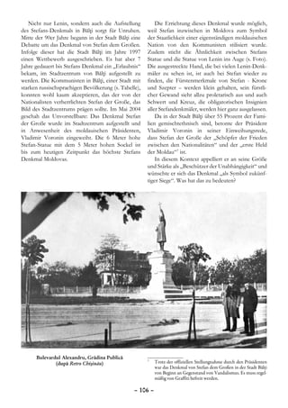Nicht nur Lenin, sondern auch die Aufstellung           Die Errichtung dieses Denkmal wurde möglich,
des Stefans-Denkmals in Bălţi sorgt für Unruhen.       weil Stefan inzwischen in Moldova zum Symbol
Mitte der 90er Jahre begann in der Stadt Bălţi eine    der Staatlichkeit einer eigenständigen moldauischen
Debatte um das Denkmal von Stefan dem Großen.          Nation von den Kommunisten stilisiert wurde.
Infolge dieser hat die Stadt Bălţi im Jahre 1997       Zudem sticht die Ähnlichkeit zwischen Stefans
einen Wettbewerb ausgeschrieben. Es hat aber 7         Statue und die Statue von Lenin ins Auge (s. Foto).
Jahre gedauert bis Stefans Denkmal ein „Erlaubnis“     Die ausgestreckte Hand, die bei vielen Lenin-Denk-
bekam, im Stadtzentrum von Bălţi aufgestellt zu        mäler zu sehen ist, ist auch bei Stefan wieder zu
werden. Die Kommunisten in Bălţi, einer Stadt mit      finden, die Fürstenmerkmale von Stefan - Krone
starken russischsprachigen Bevölkerung (s. Tabelle),   und Szepter – werden klein gehalten, sein fürstli-
konnten wohl kaum akzeptieren, das der von der         cher Gewand sieht allzu proletarisch aus und auch
Nationalisten verherrlichten Stefan der Große, das     Schwert und Kreuz, die obligatorischen Insignien
Bild des Stadtzentrums prägen sollte. Im Mai 2004      aller Stefandenkmäler, werden hier ganz ausgelassen.
geschah das Unvorstellbare: Das Denkmal Stefan             Da in der Stadt Bălţi über 55 Prozent der Fami-
der Große wurde im Stadtzentrum aufgestellt und        lien gemischtethnisch sind, betonte der Präsident
in Anwesenheit des moldauischen Präsidenten,           Vladimir Voronin in seiner Einweihungsrede,
Vladimir Voronin eingeweiht. Die 6 Meter hohe          dass Stefan der Große der „Schöpfer der Frieden
Stefan-Statue mit dem 5 Meter hohen Sockel ist         zwischen den Nationalitäten“ und der „erste Held
bis zum heutigen Zeitpunkt das höchste Stefans         der Moldau“7 ist.
Denkmal Moldovas.                                          In diesem Kontext appelliert er an seine Größe
                                                       und Stärke als „Beschützer der Unabhängigkeit“ und
                                                       wünschte er sich das Denkmal „als Symbol zukünf-
                                                       tiger Siege“. Was hat das zu bedeuten?




      Bulevardul Alexandru, Grădina Publică
              (după Retro Chişinău)                    	 Trotz der offiziellen Stellungnahme durch den Präsidenten
                                                       7

                                                         war das Denkmal von Stefan dem Großen in der Stadt Bălţi
                                                         von Beginn an Gegenstand von Vandalismus. Es muss regel-
                                                         mäßig von Graffiti befreit werden.

                                                 – 106 –
 