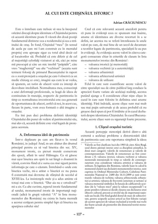 AL CUI ESTE CHIŞINĂUL ISTORIC ?

                                                                                             Adrian CRĂCIUNESCU

    Este o întrebare care trebuie să stea la începutul          Cred că este relevantă această anecdotă pentru
oricărei discuţii despre identitate a Chişinăului pentru    că pune în evidenţă ceea ce spuneam mai înainte,
că această identitate poate fi văzută din două poziţii      anume că identitatea are diverse resorturi în a se
fundamental distincte: cea a rezidentului şi cea a stră-    defini, iar acestea nu se referă întotdeauna la unele
inului de oraş. În fond, Chişinăul “meu” (în sensul         valori pe care, de mai bine de un secol de decantare
de acela pe care mi l-am construit eu în mentalul           a teoriilor legate de patrimoniu, specialiştii le-au pus
propriu) este aproape sigur cu totul altul decât cel        în evidenţă. Aş evidenţia aceste valori în câteva cate-
al locuitorilor săi. Probabil că este diferit şi de cel     gorii consacrate chiar în criteriile de clasare în lista
al majorităţii celorlalţi vizitatori ai săi, căci pe mine   monumentelor istorice din România1:
mă preocupă şi câte un mic imobil “prăpădit”, câte              –	 valoarea istorică (şi memorială)
vreo “magherniţă” sau alte “vechituri” (aceştia sunt            –	 valoarea vechimii (şi a autenticităţii)
termeni folosiţi de primarul Bucureştiului în raport            –	 valoarea urbanistică
cu o zonă protejată a oraşului pe care-l observă ca un          –	 valoarea arhitectural-artistică
medic chirurg ce este), imagini aşa cum le-ar vedea,            –	 valoarea de utilizare
să spunem, un turist de afaceri venit cu intenţii de            Felul în care sunt cuantificate aceste valori de
dezvoltare imobiliară. Normalitatea mea, consecinţă         către specialişti sau de către publicul larg conduce la
a unei deformaţii profesionale, se leagă de ideea de        aprecieri foarte variate ale aceleiaşi realităţi, acestea
continuitate în tranziţie, respectiv de patrimoniu în       putând ajunge a fi considerate chiar nişte clişee în
timp ce normalitatea investitorului este cea generată       cazul în care sunt folosite în definirea unei anume
de oportunitatea de afaceri, astfel că noi, în acest caz,   identităţi. Fără îndoială, aceste clişee sunt mai mult
fiecare în parte, vom avea formată o altă imagine a         sau mai puţin universale şi de aceea probabil că nu
oraşului.                                                   greşesc dacă spun că pot fi întâlnite şi în cazul dezba-
    Eu îmi pun deci problema definirii identităţii          terii despre identitatea Chişinăului. În cazul Bucureş-
Chişinăului din punct de vedere al patrimoniului său,       tiului, aceste clişee sunt cu siguranţă foarte prezente.
mai ales că, această definire este vital legată de prote-
jarea acestuia.                                                        1. Clişeul oraşului turistic
                                                               Această percepţie stereotipă derivă dintr-o altă
       A. Deformarea ideii de patrimoniu                    extremă a aceleiaşi probleme a distorsionării ideii
    Într-o deplasare pe care am făcut-o în vestul           de patrimoniu care este raportarea simplistă la ideea
României, in judeţul Arad, m-am abătut din drumul           	 Valorile au fost clasificate încă din 1903 de către Alois Riegl,
                                                            1

principal pentru ca să vad biserica din sec. XV,              unul dintre părinţii istoriei artei ca disciplină ştiinţifică, în
monument istoric, cu picturi murale conservate                două mari categorii: valorile de rememorare şi valorile de
                                                              contemporaneitate. Valorile de rememorare au fost consi-
din epocă, aflată în satul Hălmagiu. Ca să găsesc             derate a fi: valoarea istorică, valoarea vechimii şi valoarea
mai uşor biserica am oprit în sat lângă o doamnă în           memorială intenţională în timp ce valorile de contempo-
vârstă, convins fiind că e sursa cea mai sigură pentru        raneitate erau considerate valoarea artistică şi valoarea de
                                                              utilizare. În legislaţia din România, valorile luate în calcul la
informaţia pe care o căutam. Întrebând-o unde este            momentul clasării sau declasării monumentelor istorice, sunt
biserica veche, mi-a arătat o biserică ce nu putea            cuprinse în Ordinul Ministrului Culturii, Cultelorşi Patri-
fi construită mai devreme de sfârşitul de secolul al          moniului Naţional nr. 2480 din 16.11.2009 şi sunt urmă-
XVIII-lea. La insistenţele mele şi-a adus aminte că           toarele: valoarea de vechime, valoarea arhitecturală, urbanis-
                                                              tică şi artistică, valoarea de frecventă (unicitate şi raritate) şi
totuşi mai este o biserică. “Dar aia nu e ortodoxă!”          valoarea memorial-simbolică. În funcţie de calificativele acor-
mi-a zis. Cu alte cuvinte, reperul istoric fundamental        date (de la “valoare mică” până la valoare excepţională”) se
al satului, monumentul istoric de importanţă naţi-            poate pondera valoarea şi decide clasarea sau declasarea unui
                                                              obiectiv cultural, precum şi nivelul său de importanţă naţio-
onală (adică în grupă valorică “A” în lista monu-             nală sau locală. Dat fiind gradul destul de mare de subiectivi-
mentelor din România) nu exista în harta mentală              tate, pentru scopurile acestui articol au fost folosite variaţii
a acestui cetăţean pentru simplul fapt că biserica nu         ale acestor aprecieri de valoare incluzând şi teoriile mai vechi
                                                              dar foarte actuale ale pionierilor din domeniul teoriei monu-
aparţinea cultului său!                                       mentelor

                                                     – 107 –
 