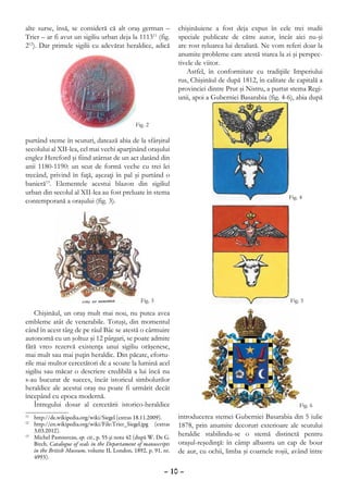 alte surse, însă, se consideră că alt oraş german –                chişinăuiene a fost deja expus în cele trei studii
Trier – ar fi avut un sigiliu urban deja la 111311 (fig.           speciale publicate de către autor, încât aici nu-şi
212). Dar primele sigilii cu adevărat heraldice, adică             are rost reluarea lui detaliată. Ne vom referi doar la
                                                                   anumite probleme care atestă starea la zi şi perspec-
                                                                   tivele de viitor.
                                                                      Astfel, în conformitate cu tradiţiile Imperiului
                                                                   rus, Chişinăul de după 1812, în calitate de capitală a
                                                                   provinciei dintre Prut şi Nistru, a purtat stema Regi-
                                                                   unii, apoi a Guberniei Basarabia (fig. 4-6), abia după




purtând steme în scuturi, datează abia de la sfârşitul
secolului al XII-lea, cel mai vechi aparţinând oraşului
englez Hereford şi fiind atârnat de un act datând din
anii 1180-1190: un scut de formă veche cu trei lei
trecând, privind în faţă, aşezaţi în pal şi purtând o
banieră13. Elementele acestui blazon din sigiliul
urban din secolul al XII-lea au fost preluate în stema
contemporană a oraşului (fig. 3).




    Chişinăul, un oraş mult mai nou, nu putea avea
embleme atât de venerabile. Totuşi, din momentul
când în acest târg de pe râul Bâc se atestă o cârmuire
autonomă cu un şoltuz şi 12 pârgari, se poate admite
fără vreo rezervă existenţa unui sigiliu orăşenesc,
mai mult sau mai puţin heraldic. Din păcate, efortu-
rile mai multor cercetători de a scoate la lumină acel
sigiliu sau măcar o descriere credibilă a lui încă nu
s-au bucurat de succes, încât istoricul simbolurilor
heraldice ale acestui oraş nu poate fi urmărit decât
începând cu epoca modernă.
    Întregului dosar al cercetării istorico-heraldice
11
  	 http://de.wikipedia.org/wiki/Siegel (extras 18.11.2009).       introducerea stemei Guberniei Basarabia din 5 iulie
12
  	 http://en.wikipedia.org/wiki/File:Trier_Siegel.jpg (extras     1878, prin anumite decoruri exterioare ale scutului
    3.03.2012).
13
  	 Michel Pastoureau, op. cit., p. 55 şi nota 42 (după W. De G.
                                                                   heraldic stabilindu-se o stemă distinctă pentru
    Birch, Catalogue of seals in the Departament of manuscripts    oraşul-reşedinţă: în câmp albastru un cap de bour
    in the British Museum, volume II, London, 1892, p. 91, nr.     de aur, cu ochii, limba şi coarnele roşii, având între
    4993).

                                                             – 10 –
 