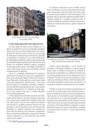 O raportare culturală la aceste imobile trebuie
                                                            însă cu certitudine să existe căci ponderea lor în defi-
                                                            nirea caracterului actual al oraşului este foarte mare.
                                                            În acelaşi timp, probabil că unele construcţii au fost
                                                            protejate doar accentuând aspectul vechimii, dintr-o
                                                            legitimă dorinţă de a menţine caracterul istoric al
                                                            oraşului, calităţile lor intrinseci fiind pe alocuri insu-
                                                            ficiente în mod normal pentru a genera statutul de
                                                            monument.




        Hotel Hugues, ieri şi azi, aşa cum apărea
                 în octombrie 20104

   5. Stereotipul ignorării unei etape istorice
    În unele părţi ale lumii, exisită tendinţa de a se
ignora un patrimoniu care nu corespunde aspiraţiilor
istorice ale unora sau altora dintre locuitorii contem-
porani, din diverse motive. Grecii nu se preocupă
de arhitectura otomană de pe teritoriul lor, germanii
n-ar îndrăzni să restaureze vreun obiectiv proiectat
de Albert Speer, talibanii au distrus nişte reprezentări    Fotografie din septembrie 2010 cu unul dintre imobilele
ale lui Budha aflate în patrimoniul cultural universal,           tipice ale realismului socialist din Chişinău
biserici sau mânăstiri sârbeşti, armene, georgiene
nu prezintă interes pentru autorităţile teritoriilor în        Această scurtă parcurgere a unor moduri de
care se află acestea acum şi aşa mai departe. Istoria       percepere a identităţii culturale nu trebuie ignorată
construită poate fi selectivă.                              atunci când se stabilesc elementele de referinţă în
    Cred că o tendinţă manifestată în majoritatea           baza cărora se identifică şi se calibrează valorile unui
ţărilor foste comuniste este aceea de a nega patrimo-       loc atât de complex cum este un oraş precum este şi
niul acestei perioade. Palatul Culturii din Varşovia,       Chişinăul. Pornind de la aceste stereotipii, se poate
Casa Poporului şi bulevardul sau axial numit iniţial        analiza mai eficient problema valorii în vederea defi-
“Victoria socialismului” din Bucureşti – iată numai         nirii acelei identităţi cu şansele cele mai mari de a fi
două exemple de ansambluri comuniste emblema-               asumată de cetăţeni şi recunoscută de non-cetăţeni.
tice ale celor două capitale pentru care s-a pus cândva
problema distrugerii lor. O variantă mai puţin agre-            Valorile, ca peste tot în lumea contemporană, au
sivă şi mai comună este, pur şi simplu, ignorarea           nevoie de un anumit proces de protecţie pentru a
acestui fond patrimonial.                                   putea fi menţinute şi puse în valoare corespunzător.
    Astfel, faţă de lista imobilelor protejate ale Chişi-   Acest proces va fi inevitabil şi cazul Chişinăului, cu
năului anului 2010, eu am mai constatat şi prezenţa         atât mai mult cu cât s-a pus deja problema revizuirii
unor valori certe în perimetrul centrului istoric, dar      registrului monumentelor din oraş. Pentru ca aceste
care, din motive ce ţin în mod evident de interpre-         valori să devină însă şi parte din identitatea asumată,
tarea istoriei şi a politicii ultimelor decenii, nu sunt    ele trebuie să fie raţional filtrate, catalogate şi expuse
protejate în niciun fel, pentru că, la un moment dat,       publicului larg pentru a putea fi dezbătute, acceptate
specialiştii şi cetăţenii obişnuiţi le-au perceput în       sau respinse, într-un cuvânt – să fie, în primul rând,
mod ostil, dat fiind că erau asociate cu opresiunea         cunoscute.
dintr-o epocă în care libertatea, ca peste tot în blocul
statelor comuniste, nu avea sensul pe care îl dăm
astăzi acestei noţiuni.
	 Sursa: http://www.bucurestiivechi.ro/?p=522
4



                                                     – 110 –
 