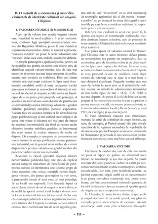 B. O metodă de a sistematiza şi cuantifica                 rată atât de unii “investitori” ce se simt încorsetaţi
elementele de identitate culturală ale oraşului              de restricţiile registrului cât şi din partea “conser-
                  Chişinău                                   vatorilor” ce protestează în urma distrugerilor unor
                                                             imobile pe care le-au considerat suficient de impor-
   1. VALOAREA ISTORICĂ (ŞI MEMORIALĂ)
                                                             tante pentru a fi menţinute.
                                                                 Referirea mai evidentă în acest caz poate fi, în
    Acest tip de valoare este practic singurul criteriu      special, cea legată de construcţiile realismului soci-
care, rezultând în mod explicit a fi şi cel predomi-         alist destinate locuirii colective, atât de prezente în
nant, conform legii protejării monumentelor isto-            zona centrală a Chişinăului (atât sub aspect cantitativ
rice din Republica Moldova, poate fi baza clasării în        cât şi calitativ).
registrul monumentelor. Astfel, în temeiul legii locale,         S-ar putea spune că valoarea istorică în Munici-
“valoarea estetică” nu poate fi decât subsidiară celei       piul Chişinău este în acest moment difuză pentru
“istorice” chiar dacă sunt, ambele, insuficient definite.    un nonrezident sau pentru un nespecialist, dar, cu
    În simpla parcurgere a spaţiului public, pentru un       certitudine, greu de identificat chiar şi de către local-
nespecialist sau pentru un turist, este foarte greu de       nici în lipsa unor repere clar definite. În acest sens,
identificat această valoare istorică deşi, de cele mai       actualizarea listei monumentelor locale din Chişinău
multe ori şi pentru cea mai largă categorie de public,       ar avea probabil nevoie de stabilirea unor etape
aceasta este asociată cu vechimea. Este una dintre           istorice de referinţă care să ajute la o mai bună şi
valorile cele mai puţin evidente în lipsa unei docu-         mai obiectivă clasificare. Pragurile istorice cele mai
mentări prealabile astfel că între cetăţeanul locului        uşor de definit în acest sens ar fi schimbările poli-
(presupus informat şi cunoscător al istoriei) şi vizi-       tice majore cu urmări în administrarea teritoriului
tatorul accidental al oraşului, cel din urmă are handi-      de mai multe tipuri de stat – 1812, 1918, 1940, şi
capul de a nu putea, prin propriile sale percepţii, să       aşa mai departe. Ar putea fi, la fel de bine, ca aceste
asocieze această valoare unui obiectiv de patrimoniu         praguri să fie momentele istorice în care s-a produs o
(construit) în lipsa unor informaţii adiacente – ghiduri     anume mutaţie socială, un anume personaj istoric ar
turistice, publicaţii ştiinţifice, panouri explicative.      fi marcat administraţia locală (Alexei Şciusev şi anul
Aceasta face ca valoarea istorică să fie accesibilă mai      1947, de exemplu) şi aşa mai departe.
puţin publicului larg şi mai curând unor iniţiaţi şi de          În fond, identitatea oraşului este întotdeauna
aceea este poate şi valoarea cel mai greu de impus           marcată de astfel de schimbări de etape istorice, aşa
de manieră incontestabilă dat fiind că pentru multe          cum, de exemplu, şi Parisul poartă din plin urmele
obiective istorice stabilirea gradului de importanţă         trecerilor de la regimuri monarhice la republicile de
din acest punct de vedere stârneşte de multe ori             diverse nuanţe pe care Franţa le-a cunoscut, iar numele
dispute. De exemplu, o categorie de patrimoniu mai           lui Haussmann şi perioada în care acesta a fost prefect
recent intrată în atenţia publicului, anume patrimo-         ilustrează cum nu se poate mai bine această afirmaţie.
niul industrial, are în general acest atribut de a stârni
                                                                           2. VALOAREA VECHIMII
dispute în ce priveşte valoarea sau gradul acesteia din
punct de vedere istoric sau memorial.                            Vechimea, la rândul său, este de cele mai multe
    Revenind la clişeul ignorării etapelor istorice          ori pusă în raport cu patina, cu arhaismul unor
neconvenabile publicului larg, este greu de explicat         tehnici de construcţii şi aşa mai departe. Se poate
acestei categorii majoritare de beneficiari de patri-        constata din acest punct de vedere că există pe teri-
moniu cultural că menţinerea unei anume grupe de             toriul centrului istoric destule construcţii cu vechime
fond construit este, totuşi, esenţială pentru înţele-        considerabilă, dar care, prin reabilitări recente, au
gerea viitoare, din partea generaţiilor ce vor urma,         pierdut caracterul iniţial, astfel că un necunoscător
a parcursului istoric al unui oraş, al unei populaţii,       le-ar putea considera construcţii noi, poate chiar
fie ea locală sau naţională. Este limpede faptul că          bizare, dat fiind anacronismul volumelor generale, în
acest clişeu, alături de cel al susţinerii non-valorii, se   loc să îi fie limpede vârsta şi caracterul specific epocii
dezvoltă în special atunci când însăşi valoarea isto-        de origine ale acelei respective construcţii.
rică este contestată într-un fel sau altul. Proba este           În Chişinău, în zona limitei dintre oraşul vechi
chiar intenţia publică de a reface registrul monumen-        şi oraşul dezvoltat în perioada ţaristă, am găsit un
telor istorice din Chişinău ca urmare a constatării că       exemplu pentru acest criteriu de evaluare. Această
există o stare conflictuală fată de acest registru gene-     construcţie arată cum prin schimbarea finisajelor

                                                      – 111 –
 