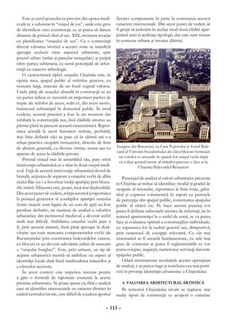Este şi cazul ţesutului ce provine din epoca medi-       fiecărei componente în parte la conturarea acestor
evală ce a subzistat în “oraşul de jos”, unde este greu      caractere microzonale. Din acest punct de vedere ar
de identificat vreo construcţie ce ar putea să dateze        fi greşit să judecăm în acelaşi mod două clădiri apar-
dinainte de primul sfert al sec. XIX, moment asociat         ţinând unei şi aceleiaşi tipologii, dar care sunt situate
cu planificarea “oraşului de sus”. Ca o consecinţă           în contexte urbane şi istorice diferite.
directă valoarea istorică a acestei zone se transferă
aproape exclusiv către aspectul urbanistic, spre
ţesutul urban (străzi şi parcelar neregulate) şi parţial
către partea subterană, ca sursă potenţială de infor-
maţii cu caracter arheologic.
    O caracteristică tipică oraşului Chişinău este, în
opinia mea, spaţiul public al străzilor generos, cu
trotuare largi, marcate de un fond vegetal valoros.
Unele părţi ale oraşului abundă în construcţii ce au
un parter ridicat ce necesită un important pachet de
trepte ale scărilor de acces, scări ce, din acest motiv,
înaintează substanţial în domeniul public. În mod
evident, această practică a fost la un moment dat
inhibată la construcţiile noi, însă clădirile istorice au
păstrat până în prezent această caracteristică. Rapor-
tarea actuală la acest fenomen trebuie, probabil,
mai bine definită căci se pare că în ultimii ani s-a
reluat practica ocupării trotuarelor, dincolo de linia
de aliniere generală, cu diverse vitrine, terase sau cu      Imagine din Bucureşti, cu Casa Poporului şi fostul Bule-
                                                             vard al Victoriei Socialismului ale cărui blocuri formează
aparate de acces la clădirile private.
                                                              un coridor ce ascunde în spatele lor oraşul vechi după
    Privind oraşul mai în ansamblul său, pare tristă
                                                              ce a tăiat ţesutul istoric al străzilor precum o face şi la
intervenţia urbanistică ce a tăiat în două oraşul medi-                    Chişinău Bulevardul Renaşterii
eval. Faţă de această intervenţie urbanistică destul de
brutală, acţiunea de separare a oraşului vechi de albia          Punctajul de analiză al valorii urbanistice prezente
râului Bâc (ce i-a favorizat însăşi apariţia) prin blocu-    în Chişinău ar trebui să identifice: modul şi gradul de
rile străzii Albişoara este, poate, încă mai deplorabilă.    ocupare al terenului, raportarea la linia roşie, gaba-
Din acest punct de vedere, relaţia istorică şi raportarea    ritul şi expresia volumetrică în raport cu punctele
la peisajul generator al condiţiilor apariţiei oraşului      de percepţie din spaţiul public, constituirea spaţiului
(toate oraşele sunt legate de un curs de apă) au fost        public al străzii etc. Pe baza acestui punctaj vor
pierdute definitiv, iar maniera de analiză a valorilor       putea fi definite subzonele istorice de referinţă, iar în
urbanistice din perimetrul medieval a devenit astfel         temeiul apartenenţei la o astfel de zonă, se va putea
mult mai dificilă. Anihilarea oraşului vechi pare a          face şi evaluarea optimă a construcţiilor individuale,
fi, prin această măsură, dusă până aproape la desă-          cu supunerea lor la cadrul general sau, dimpotrivă,
vârşire aşa cum mascarea componentelor vechi ale             prin caracterul de excepţie relevantă. Cu cât mai
Bucureştiului prin construirea bulevardelor canion,          sistematică ar fi această fundamentare, cu atât mai
cu blocuri ce au devenit adevărate ziduri de mascare         greu de contestat ar putea fi reglementările ce vor
a “oraşului burghez”. Este, prin urmare, un tip de           putea conţine, negreşit, numeroase servituţi datorate
acţiune urbanistică menită să anihileze un aspect al         spaţiului public.
identităţii locale dată fiind similitudinea măsurilor şi         Odată sistematizate rezultatele acestei operaţiuni
a efectelor acestora.                                        de analiză, s-ar putea trage şi concluzia cea mai potri-
    În acest context este imperios necesar pentru            vită în privinţa identităţii urbanistice a Chişinăului.
a găsi o formulă de raportare coerentă la aceste
premise urbanistice. Se poate spune că, fără o analiză          4. VALOAREA ARHITECTURAL-ARTISTICĂ
care să identifice microzonele cu caracter distinct în         Pe teritoriul Chişinăului istoric se regăsesc mai
cadrul centrului istoric, este dificil de a judeca aportul   multe tipuri de construcţii ce acoperă o varietate

                                                      – 113 –
 