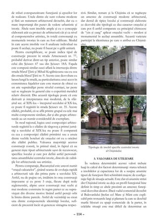 de stiluri corespunzătoare funcţiunii şi epocilor lor       tivă. Similar, remarc şi la Chişinău că se regăseşte
de realizare. Unele dintre ele sunt volume modeste          un amestec de construcţii modeste arhitectural,
şi fără un tratament arhitectural deosebit, dar cu o        dar destul de tipice locului şi construcţii elaborate
mare importanţă din punct de vedere urbanistic şi           ce dezvoltă alte tipologii ce dau caracter oraşului şi
istoric. Altele sunt imobile ample şi cu o concepţie        care pot fi astfel comparate cu principiul chinezesc
elaborată atât ca proiect de arhitectură cât şi ca nivel    de “yin şi yang” aplicat oraşului vechi – modest şi
al componentelor artistice, în totală consonanţă cu         monumental în acelaşi ansamblu. Această varietate
momentele istorice în care au fost edificate. Modul         participă la identitatea pe care o atribui eu Chişină-
în care aceste imobile vor fi analizate individual nu       ului.
poate fi acelaşi, nu poate fi bazat pe o grilă unitară.
    Pentru exemplificare, se poate indica tipul de
construcţie prezent în strada Armenească nr. 77,
probabil derivat dintr-un tip anterior, poate similar
celui din Şciusev 67 sau din Şciusev 18A. Faţada
este compusă similar casei aflată la intersecţia dintre
strada Sfatul Ţării şi Mihail Kogălniceanu sau cu cea
din strada Sfatul Ţării nr. 9. Aceste case dezvoltate cu
latura lungă la stradă, au particularitatea unui acces în
extremitatea faţadelor care este marcat de obicei cu
un atic supraînălţat peste nivelul cornişei, iar peste
uşă se regăseşte în general câte o copertină metalică
relativ discretă. Din această tipologie poate că este
derivată şi interpretarea mai modernă, de la sfâr-
şitul sec. al XIX-lea – începutul secolului al XX-lea,
ce poate fi regăsită în strada Şciusev nr. 35. Aceste
clădiri, probabil, că se află printre grupul cu cele mai
multe componente similare, dar şi alte grupe arhitec-
turale au un număr considerabil de exemplare.
    În mod raţional, logica unei compoziţiei arhitec-
turale regăsită la o clădire de târgoveţ a primei jumă-
tăţi a secolului al XIX-lea nu poate fi comparată
cu cea a compoziţiei clădirii primăriei sau a unuia
dintre vechile hoteluri ale oraşului ori cu a oricărei
alte clădiri publice. Valoarea majorităţii acestor
construcţii constă, în primul rând, în faptul că au               Tipologie de imobil specific centrului istoric
generat nişte tipuri arhitecturale uşor de recunoscut,                           al Chişinăului
specifice locului şi care pot defini astfel personali-
tatea ansamblului centrului istoric, dincolo de calită-                5. VALOAREA DE UTILIZARE
ţile lor arhitecturale sau artistice.                           În vederea determinării acestei valori trebuie
    Pentru comparaţie, Bucureştiul este uneori numit        luaţi în calcul doi factori determinanţi: starea tehnică
“oraşul calcanelor”, ţinând seama de evoluţia rapidă        a imobilelor şi capacitatea lor de a susţine anumite
a arhitecturii sale din prima parte a secolului XX.         tipuri de funcţiuni fără schimbării majore de configu-
Astfel, nu de puţine ori, întâlnim în oraş construcţii      raţie faţă de situaţia actuală. Este clar că anumite străzi
impozante şi cu peste 5 etaje, făcute după noile            din Chişinăul istoric au deja un profil funcţional bine
reglementări, alipite unor construcţii mai vechi şi         definit în timp ce altele prezintă un amestec funcţi-
mai modeste construite în regim parter ce au supra-         onal dezvoltat aleator. Dacă vadul comercial deosebit
vieţuit din diverse motive lăsând astfel pereţii orbi       al Bulevardului Ştefan cel Mare şi Sfânt este expli-
la limita dintre parcele. Astfel de vecinătăţi au creat     cabil prin trotuarele largi şi plantate la care se deschid
una dintre componentele identităţii locului, sufi-          marile blocuri cu spaţii comerciale de la parter, în
cient de prezentă încât să genereze sintagma respec-        celelalte situaţii este mai dificil de determinat un

                                                     – 114 –
 