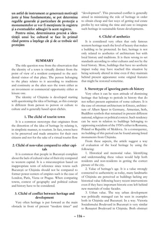 un astfel de instrument ce generează motivaţii            “development”. This presumed conflict is generally
juste şi bine fundamentate, se pot determina              aimed in minimizing the role of heritage in order
regulile generale şi particulare de protecţie a           to obtain cheap and fast ways of getting real estate
monumentelor ce vor fi menţinute în registru              profits by not taking the time and care to integrate
şi a eventualelor adăugiri la acest registru.             such heritage in sustainable future developments.
    Pentru mine, determinarea precisă a iden-
tităţii unui loc cultural se face în primul                              4. Cliché of aesthetics
rând pentru a înţelege cât şi de ce trebuie să-l             It is considered very often that only famous
protejăm                                                  western heritage reach the level of beauty that makes
                                                          a building to be protected. In fact, heritage is not
                                                          only related to aesthetics of architecture but with
                                                          local history and traditions. It is there wrong to set
                     Summary                              standards according to other cultures and not by the
    The title question rose from the observation that     local history. More, buildings that have no aesthetic
the identity of a town is virtually distinct from the     impact today may have reached this situation by
point of view of a resident compared to the acci-         being seriously altered in time even if they maintain
dental visitor of that place. The person belonging        behind present appearance some original features
to the place relates to it according to traditions        that might be restored sometime.
and continuity as the alien sees the town either as
an investment or commercial opportunity either as            5. Stereotype of ignoring parts oh history
leisure one.                                                  Very often it can be seen attitude of dismissing
    The identity of Chişinău is developed starting        heritage that belongs to periods in history that do
with questioning the idea of heritage, as this concept    not reflect present aspiration of some cultures. It is
is different from person to person or culture to          the case of ottoman architecture in Greece, architec-
culture and is generally based upon clichés.              ture of Albert Speer in Germany, Armenian, Serb,
                                                          Buddhist symbols that remained in present different
            1. The cliché of tourist town                 national, religious or political context. Such tendency
    It is a common stereotype that originates from        can be seen in relation to buildings belonging to
the distortion of the idea of heritage by relating it,    oppressing socialism of the 1950’s either in Romania,
in simplistic manner, to tourism. In fact, towns have     Poland or Republic of Moldova. As a consequence,
to be preserved and made attractive for their own         no building of this period can be found among listed
citizens and not for the sake of a virtual tourist flow   monuments from Chişinău.
                                                              From these aspects, the article suggest a way
 2. Cliché of non-value compared to other capi-           of evaluation of the local heritage by using the
                          tals                            following:
    It is common that people in Bucureşti complain            1. Historical and memorial value. Identifying
about the lack of cultural value of their city compared   and understanding these values would help both
to western capital. It is a misconception based on        residents and non-residents in getting the correct
inappropriate term of reference since towns such          picture of the city.
Bucureşti or Chişinău should not be compared to               2. Value of heritage’s age. It is a value strongly
former power centers of empires such is the case of       connected to authenticity as today, many landmarks
London, Paris, Viena or Prague. When comparing            of Chişinău are perceived as buildings lacking any
towns, context of geography and political culture         historical value following heavy recent interventions
and history have to be considered.                        even if they have important historic core left behind
                                                          new materials of today facades.
  3. Cliché of conflict between heritage and                  3. Urban value. The way urban development
                  development                             was politically managed can be seen in examples
                                                          both in Chişinău and Bucureşti. In a way. Victoria
  Very often heritage is put forward as the main
                                                          Socialismului Boulevard in Bucureşti is very similar
obstacle in front of present “modern times” and
                                                          to Renaşteri Boulevard in Chişinău. Both obstruct

                                                    – 116 –
 