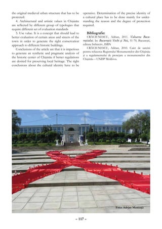 the original medieval urban structure that has to be     operative. Determination of the precise identity of
protected.                                               a cultural place has to be done mainly for under-
   4. Architectural and artistic values in Chişinău      standing the reason and the degree of protection
are reflected by different group of typologies that      required.
require different set of evaluation standards
   5. Use value. It is a concept that should lead to         Bibliografie:
better evaluation of certain areas and streets of the        CRĂCIUNESCU, Adrian, 2011. Valoarea Bucu-
town in order to generate the right conservation         reştiului. In: Bucureştii Vechi şi Noi, 51-70, Bucureşti,
approach to different historic buildings.                editura Subiectiv, ISBN
   Conclusions of the article are that it is imperious       CRĂCIUNESCU, Adrian, 2010. Caiet de sarcini
                                                         pentru refacerea Registrului Monumentelor din Chişinău
to generate an synthetic and pragmatic analysis of
                                                         şi a regulamentului de protejare a monumentelor din
the historic center of Chişinău if better regulations
                                                         Chişinău – UNDP Moldova.
are desired for preserving local heritage. The right
conclusions about the cultural identity have to be




                                                                                    Foto: Adrian Musteaţă



                                                   – 117 –
 