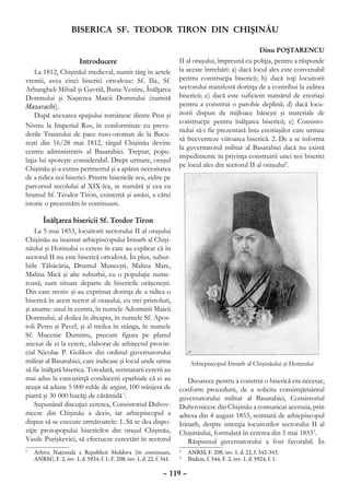 BISERICA SF. TEODOR TIRON DIN CHIŞINĂU

                                                                                                           Dinu POŞTARENCU
                     Introducere                                       II al oraşului, împreună cu poliţia, pentru a răspunde
    La 1812, Chişinăul medieval, numit târg în actele                  la aceste întrebări: a) dacă locul ales este convenabil
vremii, avea cinci biserici ortodoxe: Sf. Ilie, Sf.                    pentru construcţia bisericii; b) dacă toţi locuitorii
Arhangheli Mihail şi Gavriil, Buna-Vestire, Înălţarea                  sectorului manifestă dorinţa de a contribui la zidirea
Domnului şi Naşterea Maicii Domnului (numită                           bisericii; c) dacă este suficient numărul de enoriaşi
Mazarachi).                                                            pentru a constitui o parohie deplină; d) dacă locu-
    După anexarea spaţiului românesc dintre Prut şi                    itorii dispun de mijloace băneşti şi materiale de
                                                                       construcţie pentru înălţarea bisericii; e) Consisto-
Nistru la Imperiul Rus, în conformitate cu preve-
                                                                       riului să-i fie prezentată lista enoriaşilor care urmau
derile Tratatului de pace ruso-otoman de la Bucu-
                                                                       să frecventeze viitoarea biserică. 2. De a se informa
reşti din 16/28 mai 1812, târgul Chişinău devine
                                                                       la guvernatorul militar al Basarabiei dacă nu există
centru administrativ al Basarabiei. Treptat, popu-
                                                                       impedimente în privinţa construirii unei noi biserici
laţia lui sporeşte considerabil. Drept urmare, oraşul
                                                                       pe locul ales din sectorul II al oraşului2.
Chişinău şi-a extins perimetrul şi a apărut necesitatea
de a ridica noi biserici. Printre bisericile noi, zidite pe
parcursul secolului al XIX-lea, se numără şi cea cu
hramul Sf. Teodor Tiron, existentă şi astăzi, a cărei
istorie o prezentăm în continuare.

        Înălţarea bisericii Sf. Teodor Tiron
    La 5 mai 1853, locuitorii sectorului II al oraşului
Chişinău au înaintat arhiepiscopului Irinarh al Chişi-
năului şi Hotinului o cerere în care au explicat că în
sectorul II nu este biserică ortodoxă. În plus, subur-
biile Tăbăcăria, Drumul Munceşti, Malina Mare,
Malina Mică şi alte suburbii, cu o populaţie nume-
roasă, sunt situate departe de bisericile orăşeneşti.
Din care motiv şi-au exprimat dorinţa de a ridica o
biserică în acest sector al oraşului, cu trei pristoluri,
şi anume: unul în centru, în numele Adormirii Maicii
Domnului, al doilea în dreapta, în numele Sf. Apos-
toli Petru şi Pavel, şi al treilea în stânga, în numele
Sf. Mucenic Dumitru, precum figura pe planul
anexat de ei la cerere, elaborat de arhitectul provin-
cial Nicolae P. Golikov din ordinul guvernatorului
militar al Basarabiei, care indicase şi locul unde urma                    Arhiepiscopul Irinarh al Chişinăului şi Hotinului
să fie înălţată biserica. Totodată, semnatarii cererii au
mai adus la cunoştinţă conducerii eparhiale că ei au                       Deoarece pentru a construi o biserică era necesar,
reuşit să adune 5 000 ruble de argint, 100 stânjeni de                 conform procedurii, de a solicita consimţământul
piatră şi 30 000 bucăţi de cărămidă 1.                                 guvernatorului militar al Basarabiei, Consistoriul
    Supunând discuţiei cererea, Consistoriul Duhov-                    Duhovnicesc din Chişinău a comunicat acestuia, prin
nicesc din Chişinău a decis, iar arhiepiscopul a                       adresa din 4 august 1853, semnată de arhiepiscopul
dispus să se execute următoarele: 1. Să se dea dispo-                  Irinarh, despre intenţia locuitorilor sectorului II al
ziţie protopopului bisericilor din oraşul Chişinău,                    Chişinăului, formulată în cererea din 5 mai 18533.
Vasile Purişkevici, să efectueze cercetări în sectorul                     Răspunsul guvernatorului a fost favorabil. În
	 Arhiva Naţională a Republicii Moldova (în continuare,
1
                                                                       	 ANRM, F. 208, inv. 1, d. 22, f. 342-343.
                                                                       2

  ANRM), F. 2, inv. 1, d. 5924, f. 1; F. 208, inv. 1, d. 22, f. 341.   	 Ibidem, f. 344; F. 2, inv. 1, d. 5924, f. 1.
                                                                       3



                                                                – 119 –
 