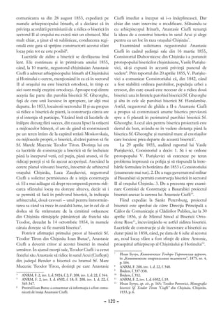 comunicarea sa din 28 august 1853, expediată pe                        Ciufli imediat a început să i-o îndeplinească. Dar
numele arhiepiscopului Irinarh, el a declarat că în                    chiar din start intervine o modificare. Sfătuindu-se
privinţa acordării permisiunii de a ridica o biserică în               cu arhiepiscopul Irinarh, Anastasie Ciufli renunţă
sectorul II al oraşului nu există nici un obstacol. Mai                la ideea de a construi biserica în satul Acui şi alege
mult chiar, a ţinut el să sublinieze, conducerea regi-                 pentru ea un loc în raza oraşului Chişinău7.
onală este gata să sprijine constructorii acestui sfânt                    Examinând solicitarea negustorului Anastasie
locaş prin tot ce este posibil4.                                       Ciufli în cadrul şedinţei sale din 16 martie 1855,
    Lucrările de zidire a bisericii se desfăşurau însă                 Consistoriul Duhovnicesc din Chişinău i-a poruncit
lent. Ele continuau şi în primăvara anului 1855,                       protopopului bisericilor chişinăuiene, Vasile Purişke-
când, la 10 martie, negustorul chişinăuian Anastasie                   vici, să-şi expună în această privinţă punctul de
Ciufli a adresat arhiepiscopului Irinarh al Chişinăului                vedere8. Prin raportul din 20 aprilie 1855, V. Purişke-
şi Hotinului o cerere, menţionând în ea că în sectorul                 vici a comunicat Consistoriului că, din 1842, când
II al oraşului nu este biserică ortodoxă, în timp ce                   a fost stabilită ordinea parohiilor, populaţia urbei a
aici sunt mulţi creştini ortodocşi. Aproape toţi dintre                crescut, din care cauză este necesar de a ridica două
aceştia fac parte din parohia bisericii Sf. Gheorghe,                  biserici: una în limitele parohiei bisericii Sf. Gheorghe
faţă de care unii locuiesc în apropiere, iar alţii mai                 şi alta în cele ale parohiei bisericii Sf. Haralambie.
departe. În 1853, locuitorii sectorului II şi-au propus                Astfel, negustorul de ghilda a II-a Anastasie Ciufli
să ridice o biserică de piatră, la construcţia căreia are              a propus să construiască anume biserica prevăzută
şi el intenţia să participe. Văzând însă că lucrările de               spre a fi plasată în perimetrul parohiei bisericii Sf.
înălţare decurg fără succes, din cauza lipsei la orăşeni               Gheorghe. Locul ales pentru biserica proiectată este
a mijloacelor băneşti, el are de gând să construiască                  destul de bun, avându-se în vedere distanţa până la
pe un teren întins de la capătul străzii Moskovskaia,                  biserica Sf. Gheorghe şi numărul mare al enoriaşilor
cu mijloacele proprii, o biserică, al cărei patron să fie              care locuiesc prea departe de această biserică9.
Sf. Marele Mucenic Teodor Tiron. Dorinţa lui era                           La 29 aprilie 1855, audiind raportul lui Vasile
ca lucrările de construcţie a bisericii să fie încheiate               Purişkevici, Consistoriul a decis: 1. Să i se ordone
până la începutul verii, cel puţin, până atunci, să fie                protopopului V. Purişkevici să cerceteze pe teren
ridicaţi pereţii şi să fie aşezat acoperişul. Anexând la               problema împreună cu poliţia şi să răspundă la între-
cerere planul viitoarei biserici, întocmit de arhitectul               bările formulate în hotărârea din 1853 a Consistoriului
oraşului Chişinău, Luca Zauşkevici, negustorul                         (enumerate mai sus). 2. De a ruga guvernatorul militar
Ciufli a solicitat permisiunea de a iniţia construcţia                 al Basarabiei să permită construcţia bisericii în sectorul
ei. El a mai adăugat că drept recompensă pentru ridi-                  II al oraşului Chişinău. 3. De a prezenta spre exami-
carea sfântului locaş nu doreşte altceva, decât să i                   nare Comisiei de Construcţie a Basarabiei proiectul
se permită să facă în pridvorul bisericii, la indicaţia                bisericii anexat la cererea lui Anastasie Ciufli10.
arhitectului, două cavouri – unul pentru înmormân-                         Fiind expediat la Sankt Petersburg, proiectul
tarea sa când va trece în cealaltă lume, iar în cel de-al              bisericii este aprobat de către Direcţia Principală a
doilea să fie strămutate de la cimitirul orăşenesc                     Căilor de Comunicaţie şi Clădirilor Publice, iar la 30
din Chişinău rămăşiţele pământeşti ale fratelui său                    aprilie 1856, şi de Sfântul Sinod al Bisericii Orto-
Teodor, decedat la 14 octombrie 1854, în numele                        doxe Ruse11, încuviinţându-se astfel zidirea bisericii.
căruia doreşte să fie numită biserica5.                                Lucrările de construcţie şi de înzestrare a bisericii au
    Potrivit afirmaţiei primului preot al bisericii Sf.                durat până în 1858, când, pe data de 6 iulie al acestui
Teodor Tiron din Chişinău Ioan Butuc6, Anastasie                       an, noul locaş sfânt a fost sfinţit de către Antonie,
Ciufli a devenit ctitor al acestei biserici în modul                   proaspătul arhiepiscop al Chişinăului şi Hotinului12.
următor. În ajunul morţii sale, Teodor Ciufli i-a cerut
fratelui său Anastasie să ridice în satul Acui (Ciufleşti)
                                                                       7
                                                                        	 Иоан Бутук, Кишиневская Теодoро-Тироновская церковь,
                                                                           în „Кишиневские епархиальные ведомости”, 1875, nr. 4,
din judeţul Bender o biserică cu hramul Sf. Mare                           p. 164.
Mucenic Teodor Tiron, dorinţă pe care Anastasie                        8
                                                                        	 ANRM, F. 208, inv. 1, d. 22, f. 348.
                                                                       9
                                                                        	 Ibidem, f. 337-338.
4
 	 ANRM, F. 2, inv. 1, d. 5924, f. 2; F. 208, inv. 1, d. 22, f. 344.   10
                                                                         	 Ibidem, f. 352.
5
 	 ANRM, F. 2, inv. 1, d. 6502, f. 18; F. 208, inv. 1, d. 22, f.       11
                                                                         	 ANRM, F. 2, inv. 1, d. 6502, f. 19.
   345-347.                                                            12
                                                                         	 Иоан Бутук, op. cit., p. 165; Teodor Petrovici, Monografia
6
 	 Preotul Ioan Butuc a consemnat că informaţia i-a fost comu-             bisericii Sf. Teodor Tiron “Ciufli” din Chişinău, Chişinău,
   nicată de însăşi Anastasie Ciufli.                                      1933, p. 6.

                                                                – 120 –
 