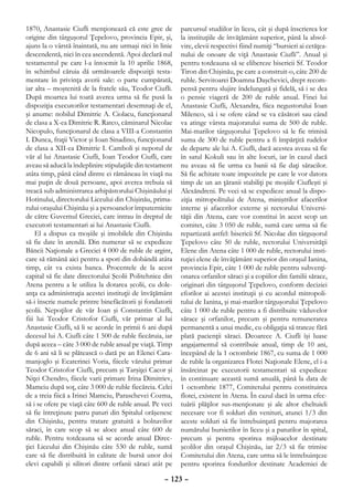 1870, Anastasie Ciufli menţionează că este grec de         parcursul studiilor în liceu, cât şi după înscrierea lor
origine din târguşorul Ţepelovo, provincia Epir, şi,       la instituţiile de învăţământ superior, până la absol-
ajuns la o vârstă înaintată, nu are urmaşi nici în linie   vire, elevii respectivi fiind numiţi “bursieri ai cetăţea-
descendentă, nici în cea ascendentă. Apoi declară nul      nului de onoare de viţă Anastasie Ciufli”. Anual şi
testamentul pe care l-a întocmit la 10 aprilie 1868,       pentru totdeauna să se elibereze bisericii Sf. Teodor
în schimbul căruia dă următoarele dispoziţii testa-        Tiron din Chişinău, pe care a construit-o, câte 200 de
mentare în privinţa averii sale: o parte cumpărată,        ruble. Servitoarei Doamna Daşchevici, drept recom-
iar alta – moştenită de la fratele său, Teodor Ciufli.     pensă pentru slujire îndelungată şi fidelă, să i se dea
După moartea lui toată averea urma să fie pusă la          o pensie viageră de 200 de ruble anual. Finei lui
dispoziţia executorilor testamentari desemnaţi de el,      Anastasie Ciufli, Alexandra, fiica negustorului Ioan
şi anume: nobilul Dimitrie A. Ciolacu, funcţionarul        Milenco, să i se ofere când se va căsători sau când
de clasa a X-ea Dimitrie R. Ratco, căminarul Nicolae       va atinge vârsta majoratului suma de 500 de ruble.
Nicopulo, funcţionarul de clasa a VIII-a Constantin        Mai-marilor târguşorului Ţepelovo să le fie trimisă
I. Dunca, fraţii Victor şi Ioan Sinadino, funcţionarul     suma de 300 de ruble pentru a fi împărţită rudelor
de clasa a XII-ea Dimitrie I. Camboli şi nepotul de        de departe ale lui A. Ciufli, dacă acestea aveau să fie
văr al lui Anastasie Ciufli, Ioan Teodor Ciufli, care      în satul Kokuli sau în alte locuri, iar în cazul dacă
aveau să aducă la îndeplinire stipulaţiile din testament   nu aveau să fie urma ca banii să fie daţi săracilor.
atâta timp, până când dintre ei rămâneau în viaţă nu       Să fie achitate toate impozitele pe care le vor datora
mai puţin de două persoane, apoi averea trebuia să         timp de un an ţăranii stabiliţi pe moşiile Ciufleşti şi
treacă sub administrarea arhipăstorului Chişinăului şi     Alexăndreni. Pe veci să se expedieze anual la dispo-
Hotinului, directorului Liceului din Chişinău, prima-      ziţia mitropolitului de Atena, miniştrilor afacerilor
rului oraşului Chişinău şi a persoanelor împuternicite     interne şi afacerilor externe şi rectorului Universi-
de către Guvernul Greciei, care intrau în dreptul de       tăţii din Atena, care vor constitui în acest scop un
executori testamentari ai lui Anastasie Ciufli.            comitet, câte 3 050 de ruble, sumă care urma să fie
    El a dispus ca moşiile şi imobilele din Chişinău       repartizată astfel: bisericii Sf. Nicolae din târguşorul
să fie date în arendă. Din numerar să se expedieze         Ţepelovo câte 50 de ruble, rectorului Universităţii
Băncii Naţionale a Greciei 4 000 de ruble de argint,       Elene din Atena câte 1 000 de ruble, rectorului insti-
care să rămână aici pentru a spori din dobândă atâta       tuţiei elene de învăţământ superior din oraşul Ianina,
timp, cât va exista banca. Procentele de la acest          provincia Epir, câte 1 000 de ruble pentru subvenţi-
capital să fie date directorului Şcolii Politehnice din    onarea orfanilor săraci şi a copiilor din familii sărace,
Atena pentru a le utiliza la dotarea şcolii, cu dole-      originari din târguşorul Ţepelovo, conform deciziei
anţa ca administraţia acestei instituţii de învăţământ     eforilor ai acestei instituţii şi cu acordul mitropoli-
să-i înscrie numele printre binefăcătorii şi fondatorii    tului de Ianina, şi mai-marilor târguşorului Ţepelovo
şcolii. Nepoţilor de văr Ioan şi Constantin Ciufli,        câte 1 000 de ruble pentru a fi distribuite văduvelor
fiii lui Teodor Cristofor Ciufli, văr primar al lui        sărace şi orfanilor, precum şi pentru remunerarea
Anastasie Ciufli, să li se acorde în primii 6 ani după     permanentă a unui medic, cu obligaţia să trateze fără
decesul lui A. Ciufli câte 1 500 de ruble fiecăruia, iar   plată pacienţii săraci. Deoarece A. Ciufli îşi luase
după aceea – câte 3 000 de ruble anual pe viaţă. Timp      angajamentul să contribuie anual, timp de 10 ani,
de 6 ani să li se plătească o dată pe an Elenei Cara-      începând de la 1 octombrie 1867, cu suma de 1 000
manjoglo şi Ecaterinei Voria, fiicele vărului primar       de ruble la organizarea Flotei Naţionale Elene, el i-a
Teodor Cristofor Ciufli, precum şi Tarşiţei Cacor şi       însărcinat pe executorii testamentari să expedieze
Niţei Chendro, fiicele varii primare Irina Dimitriev,      în continuare această sumă anuală, până la data de
Mamciu după soţ, câte 3 000 de ruble fiecăreia. Celei      1 octombrie 1877, Comitetului pentru constituirea
de a treia fiică a Irinei Mamciu, Paraschevei Cozma,       flotei, existent în Atena. În cazul dacă în urma efec-
să i se ofere pe viaţă câte 600 de ruble anual. Pe veci    tuării plăţilor sus-menţionate şi ale altor cheltuieli
să fie întreţinute patru paturi din Spitalul orăşenesc     necesare vor fi solduri din venituri, atunci 1/3 din
din Chişinău, pentru tratare gratuită a bolnavilor         aceste solduri să fie întrebuinţată pentru majorarea
săraci, în care scop să se aloce anual câte 600 de         numărului bursierilor în liceu şi a paturilor în spital,
ruble. Pentru totdeauna să se acorde anual Direc-          precum şi pentru sporirea mijloacelor destinate
ţiei Liceului din Chişinău câte 530 de ruble, sumă         şcolilor din oraşul Chişinău, iar 2/3 să fie trimise
care să fie distribuită în calitate de bursă unor doi      Comitetului din Atena, care urma să le întrebuinţeze
elevi capabili şi silitori dintre orfanii săraci atât pe   pentru sporirea fondurilor destinate Academiei de

                                                     – 123 –
 