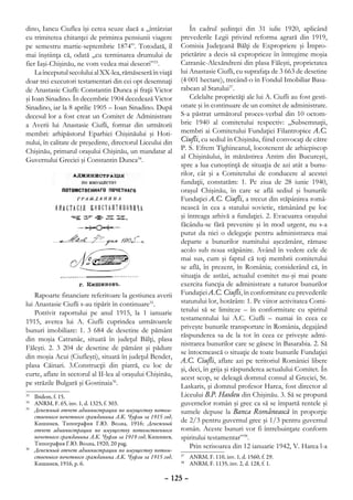 dino, Iancu Ciuflea îşi cerea scuze dacă a „întârziat            În cadrul şedinţei din 31 iulie 1920, aplicând
cu trimiterea chitanţei de primirea pensiunii viagere        prevederile Legii privind reforma agrară din 1919,
pe semestru martie-septembrie 1874”. Totodată, îl            Comisia Judeţeană Bălţi de Expropriere şi Împro-
mai înştiinţa că, odată „cu terminarea drumului de           prietărire a decis să exproprieze în întregime moşia
fier Iaşi-Chişinău, ne vom vedea mai deseori”33.             Catranâc-Alexăndreni din plasa Făleşti, proprietatea
    La începutul secolului al XX-lea, rămăseseră în viaţă    lui Anastasie Ciufli, cu suprafaţa de 3 663 de desetine
doar trei executori testamentari din cei opt desemnaţi       (4 001 hectare), trecând-o în Fondul Imobiliar Basa-
de Anastasie Ciufli: Constantin Dunca şi fraţii Victor       rabean al Statului37.
şi Ioan Sinadino. În decembrie 1904 decedează Victor             Celelalte proprietăţi ale lui A. Ciufli au fost gesti-
Sinadino, iar la 8 aprilie 1905 – Ioan Sinadino. După        onate şi în continuare de un comitet de administrare.
decesul lor a fost creat un Comitet de Administrare          S-a păstrat următorul proces-verbal din 10 octom-
a Averii lui Anastasie Ciufli, format din următorii          brie 1940 al comitetului respectiv: „Subsemnaţii,
membri: arhipăstorul Eparhiei Chişinăului şi Hoti-           membri ai Comitetului Fundaţiei Filantropice A.C.
nului, în calitate de preşedinte, directorul Liceului din    Ciufli, cu sediul în Chişinău, fiind convocaţi de către
Chişinău, primarul oraşului Chişinău, un mandatar al         P. S. Efrem Tighineanul, locotenent de arhiepiscop
Guvernului Greciei şi Constantin Dunca34.                    al Chişinăului, în mănăstirea Antim din Bucureşti,
                                                             spre a lua cunoştinţă de situaţia de azi atât a bunu-
                                                             rilor, cât şi a Comitetului de conducere al acestei
                                                             fundaţii, constatăm: 1. Pe ziua de 28 iunie 1940,
                                                             oraşul Chişinău, în care se află sediul şi bunurile
                                                             Fundaţiei A.C. Ciufli, a trecut din stăpânirea româ-
                                                             nească în cea a statului sovietic, rămânând pe loc
                                                             şi întreaga arhivă a fundaţiei. 2. Evacuarea oraşului
                                                             făcându-se fără prevenire şi în mod urgent, nu s-a
                                                             putut da nici o delegaţie pentru administrarea mai
                                                             departe a bunurilor numitului aşezământ, rămase
                                                             acolo sub noua stăpânire. Având în vedere cele de
                                                             mai sus, cum şi faptul că toţi membrii comitetului
                                                             se află, în prezent, în România; considerând că, în
                                                             situaţia de astăzi, actualul comitet nu-şi mai poate
                                                             exercita funcţia de administrare a tuturor bunurilor
    Rapoarte financiare referitoare la gestiunea averii      Fundaţiei A.C. Ciufli, în conformitate cu prevederile
lui Anastasie Ciufli s-au tipărit în continuare35.           statutului lor, hotărâm: 1. Pe viitor activitatea Comi-
    Potrivit raportului pe anul 1915, la 1 ianuarie          tetului să se limiteze – în conformitate cu spiritul
1915, averea lui A. Ciufli cuprindea următoarele             testamentului lui A.C. Ciufli – numai în ceea ce
                                                             priveşte bunurile transportate în România, degajând
bunuri imobiliare: 1. 3 684 de desetine de pământ
                                                             răspunderea sa de la tot în ceea ce priveşte admi-
din moşia Catranâc, situată în judeţul Bălţi, plasa
                                                             nistrarea bunurilor care se găsesc în Basarabia. 2. Să
Făleşti. 2. 3 204 de desetine de pământ şi pădure
                                                             se întocmească o situaţie de toate bunurile Fundaţiei
din moşia Acui (Ciufleşti), situată în judeţul Bender,
                                                             A.C. Ciufli, aflate azi pe teritoriul României libere
plasa Căinari. 3.Construcţii din piatră, cu loc de
                                                             şi, deci, în grija şi răspunderea actualului Comitet. În
curte, aflate în sectorul al II-lea al oraşului Chişinău,    acest scop, se deleagă domnul consul al Greciei, St.
pe străzile Bulgară şi Gostinaia36.                          Laskaris, şi domnul profesor Harea, fost director al
33
  	 Ibidem, f. 15.                                           Liceului B.P. Hasdeu din Chişinău. 3. Să se propună
34
  	 ANRM, F. 65, inv. 1, d. 1325, f. 303.                    guvernelor român şi grec ca să se împartă rentele şi
35
  	 Денежный отчет администрации по имуществу потом-         sumele depuse la Banca Românească în proporţie
    ственного почетного гражданина А.К. Чуфли за 1915 год,
    Кишинев, Типография Г.Ю. Волна, 1916; Денежный           de 2/3 pentru guvernul grec şi 1/3 pentru guvernul
    отчет администрации по имуществу потомственного          român. Aceste bunuri vor fi întrebuinţate conform
    почетного гражданина А.К. Чуфли за 1919 год, Кишинев,    spiritului testamentar”38.
    Типография Г.Ю. Волна, 1920, 20 pag.                         Prin scrisoarea din 12 ianuarie 1942, V. Harea l-a
36
  	 Денежный отчет администрации по имуществу потом-
    ственного почетного гражданина А.К. Чуфли за 1915 год,    	 ANRM, F. 110, inv. 1, d. 1560, f. 29.
                                                             37

    Кишинев, 1916, p. 6.                                      	 ANRM, F. 1135, inv. 2, d. 128, f. 1.
                                                             38



                                                      – 125 –
 