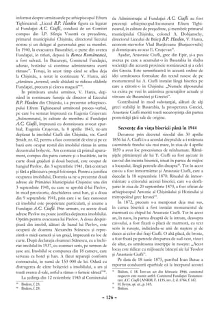 informat despre următoarele pe arhiepiscopul Efrem            de Administraţie al Fundaţiei A.C. Ciufli au fost
Tighineanul: „Liceul B.P. Hasdeu figura ca legatar            prezenţi: arhiepiscopul-locotenent Efrem Tighi-
al Fundaţiei A.C. Ciufli, condusă de un Comitet               neanul, în calitate de preşedinte, şi membrii: primarul
compus din Î.P. Sfinţia Voastră ca preşedinte,                municipiului Chişinău, colonel A. Dobjanschy,
primarul municipiului Chişinău, directorul liceului           directorul Liceului de Băieţi B.P. Hasdeu, V. Harea,
nostru şi un delegat al guvernului grec ca membri.            econom-stavrofor Vlad Burjăveanu (Burjacovschi)
În 1940, la evacuarea Basarabiei, o parte din averea          şi domnişoara avocat E. Cruşevan41.
Fundaţiei, în titluri, depusă la Banca Românească,                Aşadar, Anastasie Ciufli, grec din Epir, şi-a pus
a fost salvată. În Bucureşti, Comitetul Fundaţiei,            averea pe care a acumulat-o în Basarabia în slujba
adunat, hotărâse să continue administrarea averii             societăţii din această provincie românească şi a celei
rămase”. Totuşi, în acest timp când se aflau deja             din Grecia. Este semnificativă în această ordine de
la Chişinău, a notat în continuare V. Harea, aici             idei următoarea formulare din textul rusesc de pe
„rămânea „terenul, unde altădată se ridicau clădirile         monumentul lui A. Ciufli instalat lângă biserica pe
Fundaţiei, precum şi câteva magazii”39.                       care a ctitorit-o în Chişinău: „Numele răposatului
    În primăvara anului următor, V. Harea, deţi-              va exista pe veci în amintirea generaţiilor actuale şi
nând în continuare funcţia de director al Liceului            viitoare ale Basarabiei şi Greciei”.
B.P. Hasdeu din Chişinău, i-a prezentat arhiepisco-               Contribuind în mod substanţial, alături de alţi
pului Efrem Tighineanul următorul proces-verbal,              greci stabiliţi în Basarabia, la prosperarea Greciei,
pe care l-a semnat împreună cu Eugenia Cruşevan:              Anastasie Ciufli merită toată recunoştinţa din partea
„Subsemnatul, în calitate de membru al Fundaţiei              posterităţii ţării sale de origine.
A.C. Ciufli, împreună cu domnişoara avocat epar-
hial, Eugenia Cruşevan, la 8 aprilie 1843, ne-am                   Secvenţe din viaţa bisericii până în 1944
deplasat la imobilul Ciufli din Chişinău, str. Carol              Deoarece prin decretul sinodal din 30 aprilie
Şmidt, nr. 62, pentru a face constatări de cine şi pe ce      1856 lui A. Ciufli i s-a acordat dreptul de a-i strămuta
bază este ocupat restul din imobilul rămas în urma            osemintele fratelui său mai mare, în ziua de 4 aprilie
dezastrului bolşevic. Am constatat că primul aparta-          1859 a avut loc procesiunea de reînhumare. Rămă-
ment, compus din patru camere şi o bucătărie, iar în          şiţele pământeşti ale lui T. Ciufli au fost aşezate în
curte două grajduri şi două beciuri, este ocupat de           cavoul din incinta bisericii, situat în partea de mijloc
hangiul Pavlov, din 3 septembrie 1941, fără contract          a locaşului, lângă peretele din dreapta42. Tot în acest
şi fără a plăti cuiva preţul folosinţei. Pentru a justifica   cavou a fost înmormântat şi Anastasie Ciufli, care a
ocuparea imobilului, Domnia sa ne-a prezentat două            decedat la 18 septembrie 1870. Ritualul de înmor-
adrese ale Primăriei Municipiului Chişinău: una din           mântare a ctitorului acestei biserici, care s-a desfă-
3 septembrie 1941, cu care se aprobă d-lui Pavlov,            şurat în ziua de 20 septembrie 1870, a fost oficiat de
în mod provizoriu, deschiderea unui han, şi a doua            arhiepiscopul Antonie al Chişinăului şi Hotinului şi
din 9 septembrie 1941, prin care i se face cunoscut           mitropolitul grec Ierotei43.
că imobilul este proprietate particulară, şi anume a              În 1872, precum s-a menţionat deja mai sus,
Fundaţiei A.C. Ciufli. Prin urmare, cu aceste două            în curtea bisericii a fost instalat monumentul de
adrese Pavlov nu poate justifica deţinerea imobilului.        marmură cu chipul lui Anastasie Ciufli. Tot în acest
Optăm pentru evacuarea lui Pavlov. A doua despăr-             an, în naos, în partea dreaptă de la intrare, deasupra
ţitură din imobil, alături de hanul lui Pavlov, este          cavoului, a fost fixată o placă de marmoră, cu text
ocupată de doamna Alexandra Stănescu şi repre-                scris în ruseşte, indicându-se anii de naştere şi de
zintă o mică cameră şi un grajd, împreună cu loc de           deces ai celor doi fraţi Ciufli. O altă placă, de bronz,
curte. După declaraţia doamnei Stănescu, ea a închi-          a fost fixată pe peretele din partea de sud-vest, vizavi
riat imobilul în 1937, cu contract scris, pe termen de        de altar, cu următoarea inscripţie în ruseşte: „Acest
şase ani. Imobilul se compunea din 18 camere, care            locaş este ridicat cu mijloacele băneşti ale lui Teodor
serveau ca hotel şi han. A făcut reparaţii conform            şi Anastasie Ciufli”.
contractului, în sumă de 150 000 de lei. Odată cu                 Pe data de 18 iunie 1875, parohul Ioan Butuc a
distrugerea de către bolşevici a imobilului, a ars şi         raportat conducerii eparhiale că la începutul acestei
toată averea d-sale, astfel a rămas o femeie săracă”40.       41
                                                                	 Ibidem, f. 18. Într-un act din februarie 1944, comitetul
                                                                  respectiv este numit astfel: Comitetul Fundaţiei Testamen-
    La şedinţa din 12 noiembrie 1943 al Comitetului               tare A.C. Ciufli (ANRM, F. 1135, inv. 2, d. 1764, f. 16).
 	 Ibidem, f. 23.
39                                                            42
                                                                	 И. Бутук, op. cit., p. 165.
 	 Ibidem, f. 29.
40                                                            43
                                                                	 Ibidem.

                                                       – 126 –
 