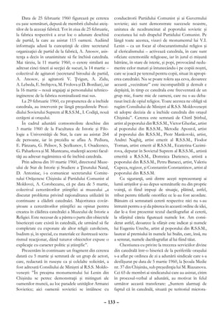 Data de 25 februarie 1960 figurează pe cererea          conducătorii Partidului Comunist şi ai Guvernului
cu şase semnături, depusă de membrii clubului ateiş-        sovietic; aici sunt demonstrate succesele noastre,
tilor de la aceeaşi fabrică. Tot în ziua de 25 februarie,   unitatea de nezdruncinat al poporului sovietic şi
la fabrica respectivă a avut loc o adunare deschisă         coeziunea lui sub drapelul Partidului Comunist. Pe
de partid, la care au asistat 115 oameni. Audiind           lângă toate acestea, vizavi de monumentul lui V.I.
informaţia adusă la cunoştinţă de către secretarul          Lenin – ca un focar al obscurantismului religios şi
organizaţiei de partid de la fabrică, A. Anosov, asis-      al clericalismului – activează catedrala, în care sunt
tenţa a decis în unanimitate să fie închisă catedrala.      oficiate ceremoniile religioase, iar în jurul ei mişună
Mai târziu, la 11 martie 1960, o cerere similară au         bătrâne, în stare de isterie, şi popi, provocând nedu-
adresat cinci tineri ai secţiei de sucuri, la 14 martie –   merire celor maturi şi întunecându-i pe copiii noştri,
colectivul de agitatori (secretarul biroului de partid,     care se joacă pe terenul pentru copii, situat în apropi-
A. Anosov, şi agitatorii V. Ţvigun, A. Zidu,                erea catedralei. Nu se poate tolera aşa ceva, deoarece
A. Lebeda, E. Srebţova, M. Frolova şi D. Bordian), iar      această „vecinătate” este incompatibilă şi demult e
la 16 martie – nouă angajaţi ai personalului tehnico-       depăşită, în timp ce catedrala este frecventată de un
ingineresc de la fabrica nominalizată mai sus.              grup mic, foarte mic de oameni, care nu s-au deba-
    La 29 februarie 1960, cu propunerea de a închide        rasat încă de opiul religios. Toate acestea ne obligă să
catedrala, au intervenit pe lângă preşedintele Prezi-       rugăm Consiliului de Miniştri al R.S.S. Moldoveneşti
diului Sovietului Suprem al R.S.S.M., I. Codiţă, nouă       să adopte decizia de a închide catedrala din oraşul
cetăţeni ai oraşului.                                       Chişinău”. Cererea este semnată de Chiril Ştirbul,
    În cadrul adunării comsomoliste deschise din            artist al poporului din R.S.S.M., Victor Gherlac, artist
3 martie 1960 de la Facultatea de Istorie şi Filo-          al poporului din R.S.S.M., Metodie Apostol, artist
logie a Universităţii de Stat, la care au asistat 264       al poporului din R.S.S.M., Piotr Mankovski, artist,
de persoane, iar în prezidiu se aflau A. Pediura,           Andrei Naghiţ, artist emerit al R.S.S.M., Fiodor
E. Pânzaru, G. Pelisov, S. Şcelkunov, I. Osadcenco,         Tornan, artist emerit al R.S.S.M., Ecaterina Cazimi-
G. Paharkova şi M. Munteanu, studenţii acestei facul-       rova, deputat în Sovietul Suprem al R.S.S.M., artistă
tăţi au adresat rugămintea să fie închisă catedrala.        emerită a R.S.S.M., Domnica Darienco, artistă a
    Prin adresa din 10 martie 1960, directorul Muze-        poporului din R.S.S.M., Petru Baracci, artist, Valeriu
ului de Stat de Istorie şi Studiere a Ţinutului Natal,      Cupcea, regizor, şi Constantin Constantinov, artist al
D. Antoniuc, i-a comunicat secretarului Comite-             poporului din R.S.S.M.
tului Orăşenesc Chişinău al Partidului Comunist al              Cu siguranţă, unii dintre aceşti reprezentanţi ai
Moldovei, A. Corobceanu, că pe data de 5 martie,            lumii artiştilor şi-au depus semnăturile nu din proprie
colectivul cercetătorilor ştiinţifici ai muzeului „a        voinţă, ci fiind impuşi de situaţie, plătind, astfel,
discutat problema privind raţionalitatea utilizării în      tribut pentru titlurile onorifice ce le-au fost acordate.
continuare a clădirii catedralei. Majoritatea covâr-        Bănuim că semnatarii cererii respective nici nu s-au
şitoare a cercetătorilor ştiinţifici au opinat pentru       întrunit pentru a-şi da părerea în această ordine de idei,
crearea în clădirea catedralei a Muzeului de Istorie a      dar le-a fost prezentat textul dactilografiat al cererii,
Religiei. Este necesar de a păstra o parte din obiectele    la sfârşitul căreia figurează numele lor. Am consi-
bisericeşti care există în catedrală, ele urmând să fie     derat astfel, deoarece la sfârşit este indicat şi numele
completate cu exponate ale altor religii: catolicism,       lui Eugeniu Ureche, artist al poporului din R.S.S.M.,
budism şi, în special, cu materiale ce ilustrează secta-    laureat al premiului în numele lui Stalin, care, însă, nu
rismul reacţionar, dând tuturor obiectelor expuse o         a semnat, numele dactilografiat al lui fiind tăiat.
explicaţie cu caracter politic şi ştiinţific”.                  Chestiunea cu privire la trecerea serviciilor divine
    Prezentăm în continuare un fragment din cererea         din catedrală într-o biserică de la periferiile oraşului
datată cu 5 martie şi semnată de un grup de actori,         s-a aflat pe ordinea de zi a adunării sindicale care s-a
care, redactată în ruseşte ca şi celelalte solicitări, a    desfăşurat pe data de 5 martie 1960, la Şcoala Medie
fost adresată Consiliului de Miniştri al R.S.S. Moldo-      nr. 37 din Chişinău, sub preşedinţia lui M. Riazanova.
veneşti: ”În preajma monumentului lui Lenin din             Cei 65 de membri ai sindicatului care au asistat, citim
Chişinău se petrec demonstraţii şi mitinguri ale            în procesul-verbal al adunării, au motivat în felul
oamenilor muncii, au loc paradele unităţilor Armatei        următor această transferare: „Suntem alarmaţi de
Sovietice; aici oamenii sovietici se întâlnesc cu           faptul că în catedrală, situată pe teritoriul microra-

                                                     – 133 –
 