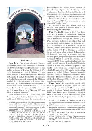 Şcoala judeţeană din Chişinău, în anul următor – la
                                                                          Şcoala bisericească parohială nr. 3, la 17 august 1878
                                                                          – la Şcoala cu două clase de fete din Chişinău, iar la
                                                                          10 septembrie 1885 – la Şcoala bisericească parohială
                                                                          de pe lângă biserica Sf. Teodor Tiron din Chişinău95.
                                                                              Protoiereul Ioan Butuc a trecut în lumea celor
                                                                          drepţi la 9 martie 1914, fiind înmormântat în curtea
                                                                          bisericii Sf. Teodor Tiron96.
                                                                              El este autorul unui articol despre biserica Sf.
                                                                          Teodor Tiron, publicat în numărul 4 din 1875 al
                                                                          Buletinului Eparhial Chişinău97.
                                                                              Piotr Perojinski. Născut în 1819, Piotr Pero-
                                                                          jinski era ucrainean de naţionalitate, provenind
                                                                          dintr-o categorie socială laică din Basarabia. Absol-
                                                                          vent al Seminarului Teologic din Chişinău (1844).
                                                                          După încheierea studiilor i se acordă postul de învă-
                                                                          ţător la Şcoala duhovnicească din Chişinău, apoi
                                                                          şi cel de bibliotecar de la Seminarul Teologic din
                                                                          Chişinău, ambele aceste funcţii deţinându-le până
                                                                          în luna martie 1848. De la 15 august al acestui an
                                                                          devine profesor de religie la Şcoala de Pomicultură
                                                                          din Basarabia. Între timp, la 26 martie 1846, este
                                                                          hirotonit preot, începând să slujească la biserica Sf.
                                                                          Arhangheli Mihail şi Gavriil din Chişinău. La 10
                   Clerul bisericii                                       octombrie 1853, el este transferat de la această bise-
    Ioan Butuc. Este originar din satul Ohrincea,                         rică la catedrala Naşterea Domnului din Chişinău, iar
judeţul Orhei, unde a văzut lumina zilei la 20 decem-                     de aici, la 16 iulie 1861, este trecut ca paroh la bise-
brie 1830, fiind fiul preotului Ştefan Butuc93. Îşi face                  rica Sf. Teodor Tiron, unde a oficiat serviciile divine
studiile la Seminarul Teologic din Chişinău (1849-                        până la 17 septembrie 1863, când a fost transferat
1855), după absolvirea căruia, la 28 iunie 1855, este                     ca preot la catedrala Înălţarea Domnului a oraşului
numit învăţător la Şcoala Duhovnicească Parohială                         Chişinău. Ulterior a fost paroh al bisericilor chişi-
din Chişinău, de unde, la 22 iulie 1856, este transferat                  năuiene Sf. Haralambie (de la 12 ianuarie 1866) şi
la Şcoala Duhovnicească Judeţeană din Chişinău,                           Sf. Ilie (de la 29 august 1878). În 1873 este ridicat la
activând aici ca învăţător până la 31 august 1861.                        rangul de protoiereu98.
Între timp, la 9 martie 1858 este hirotonit preot şi                          Petru Donici. S-a născut la 16 ianuarie 1837,
desemnat în această calitate la biserica Sf. Teodor                       fiind fiul preotului Gheorghe Donici din satul
Tiron. Pe data de 10 octombrie 1872 este numit                            Donduşeni, judeţul Soroca99. După ce şi-a făcut
paroh al acestei biserici, iar la 24 martie 1877 este                     studiile la Seminarul Teologic din Chişinău (1853-
ridicat la rangul de protoiereu94.                                        1859), Petru Donici a fost desemnat, la 11 august
    Fiind preot la biserica Sf. Teodor Tiron, Ioan                        1859, ca învăţător la Şcoala Duhovnicească Jude-
Butuc revine, în acelaşi timp, la activitatea didactică.                  ţeană din Chişinău100, iar peste câteva zile, la 23
La 13 martie 1864 este numit din nou învăţător la                         95
                                                                            	 ANRM, F. 152, inv. 1a, d. 150, f. 15-16; F. 208, inv. 12, d.
93
  	 ANRM, F. 208, inv. 12, d. 87, f. 135v. P. Lotoţki menţionează              147, f. 8v; Кишиневские епархиальные ведомости, 1878, nr.
    incorect că I. Butuc s-a născut în 1831 (П.А. Лотоцкий,                    18, p. 291.
    Список и краткие биографии окончивших полный курс                     96
                                                                            	 Кишиневские епархиальные ведомости, 1915, nr. 7-8, p. 88.
    Кишиневский Духовный Семинарии за сто лет ее суще-                    97
                                                                            	 Иоан Бутук, Кишиневская Теодoро-Тироновская церковь,
    ствования. 1813-1913, Кишинев, 1913, р. 27).                               în ,,Кишиневские епархиальные ведомости”, 1875, nr. 4,
94
  	 ANRM, F. 152, inv. 1a, d. 150, f. 11v-16; F. 208, inv. 12, d.              p. 159-173.
    77, f. 123v-126; F. 208, inv. 12, d. 87, f. 135v-138; F. 208, inv.    98
                                                                            	 ANRM, F. 208, inv. 12, d. 77, f. 126v; d. 87, f. 49v-52v; F.
    12, d. 122, f. 223v-231; F. 208, inv. 12, d. 128, f. 18v-26; F.            208, inv. 12, d. 116, f. 52v-54.
    208, inv. 12, d. 136, f. 2-9v; F. 208, inv. 12, d. 138, f. 12v-20;    99
                                                                            	 ANRM, F. 208, inv. 12, d. 87, f. 138v. P. Lotoţki a notat în
    F. 208, inv. 12, d. 140, f. 2-9; F. 208, inv. 12, d. 147, f. 8v-10;        cartea sa că P. Donici s-a născut în 1836 (П.А. Лотоцкий, op.
    F. 208, inv. 12, d. 152, f. 2v-9; F. 208, inv. 12, d. 157, f. 204v-        cit., p. 32).
    212; F. 208, inv. 12, d. 168, f. 42v-50.                              100
                                                                             	 ANRM, F. 152, inv. 1a, d. 150, f. 9v.

                                                                   – 137 –
 
