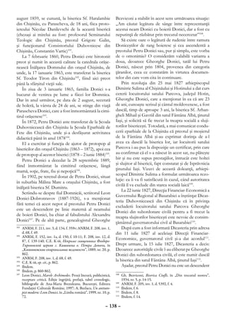 august 1859, se cunună, la biserica Sf. Haralambie                      Bezviconi a stabilit în acest sens următoarea situaţie:
din Chişinău, cu Parascheva, de 18 ani, fiica proto-                    „Am căutat legătura de sânge între reprezentanţii
iereului Nicolae Danilevschi de la această biserică                     acestui neam Donici cu boierii Donici, dar a fost cu
(chezaşi ai mirelui au fost: profesorul Seminarului                     neputinţă de răzbătut prin trecutul necercetat”108.
Teologic din Chişinău, preotul Grigore Galin,                               Să existe oare o legătură de rudenie între ramura
şi funcţionarul Consistoriului Duhovnicesc din                          Doniceştilor de rang boieresc şi cea ascendentă a
Chişinău, Constantin Vartic)101.                                        preotului Petru Donici sau, pur şi simplu, este vorba
    La 7 februarie 1860, Petru Donici este hirotonit                    de o omonimie? O considerăm valabilă varianta a
preot şi numit în această calitate la catedrala orăşe-                  doua, deoarece Gheorghe Donici, tatăl lui Petru
nească Înălţarea Domnului din oraşul Chişinău, de                       Donici, născut prin 1804, provenea din categoria
unde, la 17 ianuarie 1863, este transferat la biserica                  ţăranilor, ceea ce constatăm în virtutea documen-
Sf. Teodor Tiron din Chişinău102, fiind aici preot                      telor din care vom cita în continuare.
până la sfârşitul vieţii sale.                                              Prin rezoluţia din 25 mai 1827 arhiepiscopul
    În ziua de 3 ianuarie 1865, familia Donici s-a                      Dimitrie Sulima al Chişinăului şi Hotinului a dat curs
bucurat de venirea pe lume a fiicei lor Domnica.                        cererii locuitorului satului Parcova, judeţul Hotin,
Dar în anul următor, pe data de 2 august, secerată                      Gheorghe Donici, care a menţionat în ea că are 23
de holeră, la vârsta de 24 de ani, se stinge din viaţă                  de ani, cunoaşte scrisul şi cântul moldovenesc, a fost
Parascheva Donici, care a fost înmormântată la cimi-                    dascăl, timp de aproape 3 ani, la biserica Sf. Arhan-
tirul orăşenesc103.                                                     gheli Mihail şi Gavriil din satul Fântâna Albă, ţinutul
    În 1872, Petru Donici aste transferat de la Şcoala                  Iaşi, şi solicită să fie trecut la treapta socială a sluji-
Duhovnicească din Chişinău la Şcoala Eparhială de                       torilor bisericeşti. Totodată, a mai comunicat condu-
Fete din Chişinău, unde şi-a desfăşurat activitatea                     cerii eparhiale de la Chişinău că preotul şi moşierul
didactică până în anul 1878104.                                         de la Fântâna Albă şi-au exprimat dorinţa de a-l
    El a exercitat şi funcţia de ajutor de protopop al                  avea ca dascăl la biserica lor, iar locuitorii satului
bisericilor din oraşul Chişinău (1863 – 1872), apoi cea                 Parcova i-au pus la dispoziţie un certificat, prin care
de protopop al acestor biserici (1878 – 2 iunie 1884)105.               au confirmat că el s-a născut în acest sat, nu plăteşte
    Petru Donici a decedat la 28 septembrie 1889,                       bir şi nu este supus prestaţiilor, întrucât este holtei
fiind înmormântat la cimitirul orăşenesc, lângă                         şi slujitor al bisericii, fapt constatat şi de Isprăvnicia
                                                                        ţinutului Iaşi. Vizavi de această doleanţă, arhiepi-
mamă, soţie, frate, fiu şi nepoţică106.
                                                                        scopul Dimitrie Sulima a formulat următoarea rezo-
    În 1902, pe terenul donat de Petru Donici, situat
                                                                        luţie: ea îi va fi satisfăcută în cazul, când autoritatea
în suburbia Mălina Mare a oraşului Chişinău, a fost
                                                                        civilă îl va exclude din starea socială laică109.
înălţată biserica Sf. Dumitru.
                                                                            La 22 iunie 1827, Direcţia Financiar-Economică a
    Scriindu-se despre fiul Domnicăi, scriitorul Leon
                                                                        Guvernului Regional al Basarabiei a înştiinţat Dicas-
Donici-Dobronravov (1887-1926), s-a menţionat
                                                                        teria Duhovnicească din Chişinău că în privinţa
fără temei că acest nepot al preotului Petru Donici
                                                                        excluderii locuitorului satului Parcova Gheorghe
este un descendent pe linie maternă al neamului
                                                                        Donici din subordonare civilă pentru a fi trecut la
de boieri Donici, ba chiar al fabulistului Alexandru
                                                                        treapta slujitorilor bisericeşti este nevoie de consim-
Donici107. Pe de altă parte, genealogistul Gheorghe                     ţământul guvernatorului civil al Basarabiei110.
101
    	 ANRM, F. 211, inv. 3, d. 134, f. 359v; ANRM, F. 208, inv. 1,          După cum a fost informată Dicasteria prin adresa
      d. 68, f. 49.                                                     din 11 iulie 1827 al aceleiaşi Direcţii Financiar-
102
    	 ANRM, F. 152, inv. 1a, d. 150, f. 10-11; F. 208, inv. 12, d.
      87, f. 139-140; С.Е. К-iй, Некролог священника Феодоро-
                                                                        Economice, guvernatorul civil şi-a dat acordul111.
      Тироновской церкви г. Кишинева о. Петра Донича, în                Drept urmare, la 15 iulie 1827, Dicasteria a decis:
      ,,Кишиневские епархиальные ведомости”, 1889, nr. 20, p.           Deoarece autorităţile civile l-au eliberat pe Gheorghe
      862.                                                              Donici din subordonarea civilă, el este numit dascăl
103
    	 ANRM, F. 208, inv. 1, d. 68, f. 49.
104
    	 С.Е. К-iй, op. cit., p. 862.
                                                                        la biserica din satul Fântâna Albă, ţinutul Iaşi112.
105
    	 Ibidem.                                                               Aşadar, preotul Petru Donici nu este un descendent
106
    	 Ibidem, p. 860-862.
107
   	 Leon Donici, Marele Archimedes. Proză literară, publicistică,      108
                                                                           	 Gh. Bezviconi, Biserica Ciufli, în „Din trecutul nostru”,
      receptare critică. Ediţie îngrijită, prefaţă, tabel cronologic,        1934, nr. 5, p. 14-15.
      bibliografie de Ana-Maria Brezuleanu, Bucureşti, Editura          109
                                                                           	 ANRM, F. 205, inv. 1, d. 5392, f. 4.
      Fundaţiei Culturale Române, 1997; A. Burlacu, Un antiuto-         110
                                                                           	 Ibidem, f. 6.
      pist modern: Leon Donici, în „Limba română”, 1999, nr. 10, p.     111
                                                                           	 Ibidem, f. 8.
      72.                                                               112
                                                                           	 Ibidem, f. 14.

                                                                 – 138 –
 