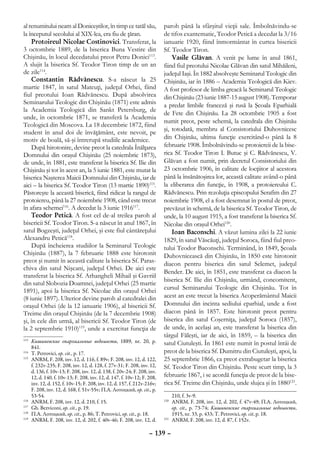 al renumitului neam al Doniceştilor, în timp ce tatăl său,                 paroh până la sfârşitul vieţii sale. Îmbolnăvindu-se
la începutul secolului al XIX-lea, era fiu de ţăran.                       de tifos exantematic, Teodor Petică a decedat la 3/16
    Protoireul Nicolae Costinovici. Transferat, la                         ianuarie 1920, fiind înmormântat în curtea bisericii
3 octombrie 1889, de la biserica Buna Vestire din                          Sf. Teodor Tiron.
Chişinău, în locul decedatului preot Petru Donici113.                          Vasile Glăvan. A venit pe lume în anul 1861,
A slujit la biserica Sf. Teodor Tiron timp de un an                        fiind fiul preotului Nicolae Glăvan din satul Mihăileni,
de zile114.                                                                judeţul Iaşi. În 1882 absolveşte Seminarul Teologic din
    Constantin Rădvănescu. S-a născut la 25                                Chişinău, iar în 1886 – Academia Teologică din Kiev.
martie 1847, în satul Mateuţi, judeţul Orhei, fiind                        A fost profesor de limba greacă la Seminarul Teologic
fiul preotului Ioan Rădvănescu. După absolvirea                            din Chişinău (23 iunie 1887-15 august 1908). Temporar
Seminarului Teologic din Chişinău (1871) este admis                        a predat limbile franceză şi rusă la Şcoala Eparhială
la Academia Teologică din Sankt Petersburg, de
                                                                           de Fete din Chişinău. La 28 octombrie 1905 a fost
unde, în octombrie 1871, se transferă la Academia
                                                                           numit preot, peste schemă, la catedrala din Chişinău
Teologică din Moscova. La 18 decembrie 1872, fiind
                                                                           şi, totodată, membru al Consistoriului Duhovnicesc
student în anul doi de învăţământ, este nevoit, pe
motiv de boală, să-şi întrerupă studiile academice.                        din Chişinău, ultima funcţie exercitând-o până la 8
    După hirotonire, devine preot la catedrala Înălţarea                   februarie 1908. Îmbolnăvindu-se protoiereii de la bise-
Domnului din oraşul Chişinău (25 noiembrie 1873),                          rica Sf. Teodor Tiron I. Butuc şi C. Rădvănescu, V.
de unde, în 1881, este transferat la biserica Sf. Ilie din                 Glăvan a fost numit, prin decretul Consistoriului din
Chişinău şi tot în acest an, la 5 iunie 1881, este mutat la                23 octombrie 1906, în calitate de locţiitor al acestora
biserica Naşterea Maicii Domnului din Chişinău, iar de                     până la însănătoşirea lor, această calitate având-o până
aici – la biserica Sf. Teodor Tiron (13 martie 1890)115.                   la eliberarea din funcţie, în 1908, a protoiereului C.
Păstoreşte la această biserică, fiind ridicat la rangul de                 Rădvănescu. Prin rezoluţia episcopului Serafim din 27
protoiereu, până la 27 noiembrie 1908, când este trecut                    noiembrie 1908, el a fost desemnat în postul de preot,
în afara schemei116. A decedat la 3 iunie 1916117.                         prevăzut în schemă, de la biserica Sf. Teodor Tiron, de
    Teodor Petică. A fost cel de-al treilea paroh al                       unde, la 10 august 1915, a fost transferat la biserica Sf.
bisericii Sf. Teodor Tiron. S-a născut în anul 1867, în                    Nicolae din oraşul Orhei120.
satul Bogzeşti, judeţul Orhei, şi este fiul cântăreţului                       Ioan Baconschi. A văzut lumina zilei la 22 iunie
Alexandru Petică118.                                                       1829, în satul Văscăuţi, judeţul Soroca, fiind fiul preo-
    După încheierea studiilor la Seminarul Teologic                        tului Teodor Baconschi. Terminând, în 1849, Şcoala
Chişinău (1887), la 7 februarie 1888 este hirotonit                        Duhovnicească din Chişinău, în 1850 este hirotonit
preot şi numit în această calitate la biserica Sf. Paras-                  diacon pentru biserica din satul Selemet, judeţul
chiva din satul Nişcani, judeţul Orhei. De aici este
                                                                           Bender. De aici, în 1851, este transferat ca diacon la
transferat la biserica Sf. Arhangheli Mihail şi Gavriil
                                                                           biserica Sf. Ilie din Chişinău, urmând, concomitent,
din satul Slobozia Doamnei, judeţul Orhei (25 martie
1891), apoi la biserica Sf. Nicolae din oraşul Orhei                       cursul Seminarului Teologic din Chişinău. Tot în
(8 iunie 1897). Ulterior devine paroh al catedralei din                    acest an este trecut la biserica Acoperământul Maicii
oraşul Orhei (de la 12 ianuarie 1906), al bisericii Sf.                    Domnului din incinta sediului eparhial, unde a fost
Treime din oraşul Chişinău (de la 7 decembrie 1908)                        diacon până în 1857. Este hirotonit preot pentru
şi, în cele din urmă, al bisericii Sf. Teodor Tiron (de                    biserica din satul Coşerniţa, judeţul Soroca (1857),
la 2 septembrie 1910)119, unde a exercitat funcţia de                      de unde, în acelaşi an, este transferat la biserica din
                                                                           târgul Făleşti, iar de aici, în 1859, – la biserica din
113
   	 Кишиневские епархиальные ведомости, 1889, nr. 20, p.                  satul Ciutuleşti. În 1861 este numit în postul întâi de
     841.
114
   	 T. Petrovici, op. cit., p. 17.                                        preot de la biserica Sf. Dumitru din Ciutuleşti, apoi, la
115
   	 ANRM, F. 208, inv. 12, d. 116, f. 89v; F. 208, inv. 12, d. 122,       25 septembrie 1866, ca preot extrabugetar la biserica
     f. 232v-235; F. 208, inv. 12, d. 128, f. 27v-31; F. 208, inv. 12,     Sf. Teodor Tiron din Chişinău. Peste scurt timp, la 3
     d. 136, f. 10v-13; F. 208, inv. 12, d. 138, f. 20v-24; F. 208, inv.
     12, d. 140, f. 10v-13; F. 208, inv. 12, d. 147, f. 10v-12; F. 208,    februarie 1867, i se acordă funcţia de preot de la bise-
     inv. 12, d. 152, f. 10v-15; F. 208, inv. 12, d. 157, f. 212v-216v;    rica Sf. Treime din Chişinău, unde slujea şi în 1880121.
     F. 208, inv. 12, d. 168, f. 51v-55v; П.А. Лотоцкий, op. cit., p.
     53-54.                                                                     210, f. 3v-9.
116
   	 ANRM, F. 208, inv. 12, d. 210, f. 15.                                 120
                                                                              	 ANRM, F. 208, inv. 12, d. 202, f. 47v-49; П.А. Лотоцкий,
117
   	 Gh. Bezviconi, op. cit., p. 19.                                            op. cit., p. 73-74; Кишиневские епархиальные ведомости,
118
   	 П.А. Лотоцкий, op. cit., p. 86; T. Petrovici, op. cit., p. 18.             1915, nr. 33, p. 433; T. Petrovici, op. cit, p. 18.
119
   	 ANRM, F. 208, inv. 12, d. 202, f. 40v-46; F. 208, inv. 12, d.         121
                                                                              	 ANRM, F. 208, inv. 12, d. 87, f. 152v.

                                                                    – 139 –
 