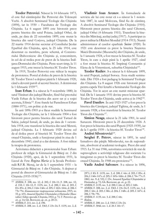 Teodor Petrovici. Născut la 14 februarie 1873,                           Vladimir Ioan Aronov. În formularele de
el este fiul cântăreţului Ilie Petrovici din Teleneştii                  serviciu ale lui este notat că s-a născut la 1 noiem-
Vechi. A absolvit Seminarul Teologic din Chişinău                        brie 1887, în satul Molovata, fiind fiu de cântăreţ.
(1894), iar în 1930 – Facultatea de Teologie din                         A absolvit Seminarul Teologic din Chişinău (1910).
Chişinău. La 6 august 1895 este hirotonit preot                          Hirotonit preot pentru biserica din satul Cihoreni,
pentru biserica din satul Poiana, judeţul Orhei, de                      judeţul Orhei (4 februarie 1911). Transferat la bise-
unde, pe data de 22 octombrie 1899, este mutat la                        rica din Mărcăuţi, acelaşi judeţ (1917). A participat ca
biserica din satul Corjova, judeţul Chişinău. De la                      preot militar la I Război Mondial (1914-1915). Numit
22 martie 1914 devine secretar al Consiliului Şcolar                     administrator al caselor eparhiale Suisse (1920). În
Eparhial din Chişinău, apoi, la 25 iulie 1914, este                      1921 este desemnat ca preot la biserica Naşterea
desemnat ca membru, peste schemă, al Consisto-                           Maicii Domnului (Mazarachi) din Chişinău, de unde,
riului Duhovnicesc din Chişinău şi, concomitent,                         la 1 ianuarie 1924, a fost trecut la biserica Sf. Teodor
în cel de-al treilea post de preot de la biserica Înăl-                  Tiron, în care a slujit până la 1 aprilie 1927, când
ţarea Domnului din Chişinău. Peste scurt timp, la 11                     a fost mutat la biserica Sf. Împăraţi Constantin şi
august 1915, este trecut la biserica Sf. Teodor Tiron.                   Elena de la Visterniceni, suburbia Chişinăului125.
    În 1919, Teodor Petrovici este ridicat la treapta                        Teodor Rudiev. S-a născut la 6 februarie 1899,
de protoiereu. Postul al doilea de preot de la biserica                  în satul Popeşti, judeţul Soroca. Avea studii semina-
Sf. Teodor Tiron l-a deţinut până la 1 februarie 1920,                   riale. Din 1924 a fost pedagog la Seminarul Teologic
când a devenit paroh al acestei biserici. A demisionat                   din Chişinău. La 8 august 1926 este hirotonit preot
la 1 februarie 1939122.                                                  pentru capela Trei Ierarhi a Seminarului Teologic din
    Ioan Erhan. S-a născut la 9 noiembrie 1880, în                       Chişinău. Tot în acest an este numit misionar epar-
satul Tănătari din judeţul Bender, fiind fiul preotului                  hial. De la 1 ianuarie 1931 devine preot la biserica Sf.
Vasile Erhan de la biserica din acest sat şi a soţiei                    Teodor Tiron din Chişinău, unde activa şi în 1942126.
acestuia, Efimia123. Este fratele lui Pantelimon Erhan                       Pavel Danilov. În anii 1923-1927 a fost preot la
(1884-1971), om politic şi de stat.                                      biserica din Cârnăţeni, judeţul Tighina, de unde, la 1
    În anii 1896-1903 şi-a făcut studiile la Seminarul                   ianuarie 1928, a fost transferat la biserica Sf. Teodor
Teologic din Chişinău, iar la 1 februarie 1904 a fost                    Tiron din Chişinău127.
hirotonit preot pentru biserica din satul Tartaul de                         Simion Neaga, născut la 21 iulie 1901, în satul
Salcie, judeţul Ismail, de unde, pe data de 1 octom-                     Suruceni. Hirotonit preot la 25 decembrie 1924. A
brie 1918, este transferat la biserica din satul Mereni,                 fost preot la biserica din satul Pepeni (1925-1939), iar
judeţul Chişinău. La 1 februarie 1920 devine cel                         de la 1 aprilie 1939 – la biserica Sf. Teodor Tiron128.
de-al doilea preot al bisericii Sf. Teodor Tiron din                         Andrei Silvestrovici129.
oraşul Chişinău, unde a funcţionat până în ziua de 1                         Serghei P. Petrov, născut în 1891, în satul
decembrie 1943, când şi-a dat demisia. A fost ridicat                    Izmailovo din părţile Miloslavului, rus de naţionali-
la treapta de protoiereu.                                                tate, absolvent al academiei teologice. Preot din anul
    Activitatea didactică a protoiereului Ioan Erhan:                    1915. La 31 mai 1946, autoritatea sovietică de stat de
profesor de religie la Gimnaziul de Băieţi nr. 2 din                     supraveghere a activităţii religioase din societate l-a
Chişinău (1920), apoi, de la 1 septembrie 1931, la                       înregistrat ca preot la biserica Sf. Teodor Tiron din
Liceul de Fete Regina Maria şi la Şcoala Profesio-                       oraşul Chişinău. În 1948 era protoiereu130.
nală R.F.R. Menaj, iar de la 1 septembrie 1931 – la                          Vasile Andrei Safronov. S-a născut în 1896,
Gimnaziul de Băieţi nr. 1 din Chişinău. A deţinut şi
postul de director al Gimnaziului de Băieţi nr. 1 din                           2971, f. 83; F. 1135, inv. 3, d. 200, f. 44v; d. 203, f. 85v; d.
Chişinău (1933-1936)124.                                                        204, f. 146v-147v; d. 205, f. 165v-166v; d. 206, f. 76v-77v; F.
                                                                                1862, inv. 9, d. 532, f. 23v; Anuarul Eparhiei Chişinăului şi
122
   	 ANRM, F. 208, inv. 12, d. 202, f. 10v-11; F. 208, inv. 12,                 Hotinului, p. 72; Gh. Bezviconi, op. cit., p. 22.
     d. 210, f. 10v-12; F. 1135, inv. 3, d. 200, f. 44v; d. 203, f.      125
                                                                            	   ANRM, F. 1135, inv. 3, d. 200, f. 44v; d. 203, f. 140v.
     81v-85v; d. 204, f. 144v-146v; d. 205, f. 162v-164v; d. 206, f.     126
                                                                            	   ANRM, F. 208, inv. 2, d. 3363, f. 23v-24; F. 1135, inv. 3, d.
     73v-75v; Кишиневские епархиальные ведомости, 1915, nr.                     200, f. 44v; d. 203, f. 86v; d. 204, f. 148v; d. 205, f. 167v; d.
     33, p. 433; Anuarul Eparhiei Chişinăului şi Hotinului (Basa-               206, f. 78v-79v.
     rabia). Ediţie specială, Chişinău, 1922, p. 72; T. Petrovici, op.   127
                                                                            	   ANRM, F. 1135, inv. 3, d. 200, f. 44v.
     cit., p. 14; Gh. Bezviconi, op. cit., p. 20-21.                     128
                                                                            	   Ibidem.
123
   	 ANRM, F. 211, inv. 2, d. 196.                                       129
                                                                            	   ANRM, F. 208, inv. 2, d. 3363, f. 23v-24.
124
   	 ANRM, F. 208, inv. 2, d. 3363, f. 23v-24; F. 1135, inv. 2, d.       130
                                                                            	   ANRM, F. 3046, inv. 1, d. 20, f. 16v-17.

                                                                  – 140 –
 