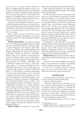 visul său era să se consacre slujirii lui Dumnezeu.          fiind fiul lui Vasile Grigori din satul Izvoare (Făleşti).
Deşi, în condiţiile rigide ale regimului sovietic, care          Studii: Şcoala de Cântăreţi de pe lângă mănăs-
promova cu insistenţă ideile ateiste, era problematică       tirea Chiştelniţa (2002-2003), Facultatea de Teologie
angajarea în calitate de faţă bisericească, Gheorghe         Ortodoxă (2003-2007).
Nour a reuşit, totuşi, prin 1967, să devină dascăl la            În 1991, absolvind nouă clase ale şcolii din satul
biserica Sf. Arhangheli Mihail şi Gavriil din satul          natal, este numit ipodiacon la catedrala Sf. Teodor
Puhăceni, unde, călăuzit de preotul Teodor Lungu, a          Tiron din Chişinău. La 5 octombrie 1994 este hiro-
exercitat această funcţie în decurs de 11 ani.               tonit preot şi desemnat în această calitate la biserica
    Trecând cu traiul în Chişinău, timp de 6 ani a fost      Sf. Arhangheli Mihail şi Gavriil din satul Musteaţa
dascăl la biserica din satul Suruceni, a cărei paroh era     (Făleşti), unde a propovăduit cuvântul Domnului
preotul Gavriil Graur. De aici se transferă ca dascăl        până în 1997. Ulterior, a fost paroh al bisericilor
la catedrala Sf. Teodor Tiron din Chişinău, unde, în         din satele Boroseni (Râşcani) (1997-1998), Mârzaci
1977, este hirotonit diacon, în 1988 – preot, iar în         (Orhei) (1998-1999), Trebujeni (Orhei) (1999-2000),
1989 – protoiereu.                                           cleric la biserica Cuvioasa Paraschiva din sectorul
    Soţia sa, Maria, născută în 1942, fiica lui Ioan         Botanica al oraşului Chişinău (2001-2003), cleric la
Haralambie Dumitraşcu din Pănăşeşti, este regentă            biserica Sf. Mucenic Gheorghe din acelaşi sector al
a corului catedralei Sf. Teodor Tiron din 1966 până          Chişinăului (2003-2005), iar din 2005 este cleric la
în prezent.                                                  biserica Sf. Teodor Tiron din Chişinău.
    Teodor Nicolae Roşca. S-a născut la 16 august                Concomitent, în anii 2005-2007 a fost preot
1967, în satul Măgurele din părţile Unghenilor. După         militar în Unitatea 1002 a Departamentului Trupelor
absolvirea şcolii medii (1982), el şi-a continuat studiile   de Carabinieri din cadrul Ministerului Afacerilor
la Şcoala Pedagogică din Chişinău (1982-1986),               Interne, iar din 2008 exercită aceeaşi funcţie în
apoi la Conservatorul de Stat Gavril Musicescu din           Batalionul Independent de Pază nr. 1 al Băncilor,
Chişinău (1986-1987) şi la Facultatea de Actorie a           subordonat Direcţiei Generale de Stat a Ministerului
Şcolii-Studio MHAT din Moscova (1987-1988).                  Afacerilor Interne al Republicii Moldova.
Ulterior, după ce şi-a satisfăcut serviciul militar în           Rodion Severin. S-a născut la 18 martie 1981, în
termen în rândurile armatei sovietice (1988-1989), a         oraşul Chişinău, fiind fiul lui Gheorghe şi a Ludmilei
decis să se consacre vieţii clericale. A învăţat la Şcoala   Severin.
Duhovnicească din Chişinău (1989-1990), apoi                     A absolvit Liceul Liviu Deleanu din capitală
la Seminarul Teologic din Moscova (1990-1992),               (1997), apoi Seminarului Teologic din Chişinău
iar mai târziu – şi la Academia Teologică din Kiev           (2002) şi Academia Teologică din Kiev (2007).
(2000-2004). Între timp, a fost hirotonit diacon (6              În ziua de 23 noiembrie 2002 este hirotonit
noiembrie 1989), apoi preot (20 aprilie 1990), fiind         diacon, iar în cea de 4 noiembrie 2006 – preot. La
numit , în 1990, chelar la catedrala mitropolitană           biserica Sf. Teodor Tiron activează din 2002.
Sf. Teodor Tiron din Chişinău, iar la 2 iunie 1992
– adjunct al parohului acestei catedrale. La 28 mai                             Dascălii bisericii
1997, prin dispoziţia mitropolitului Vladimir, a fost            – Primul cântăreţ al bisericii Sf. Teodor Tiron a
desemnat în calitate de preşedinte al Departamen-            fost Ioan Sinevici (5 februarie 1858-1872).
tului Mitropolitan Relaţii Externe, membru al Sf.                – Diaconul Vasile Lisinski135.
Sinod al Bisericii Ortodoxe din Moldova şi secretar              – Diaconul Atanasie Petru Cemerinov, fiu de
al Mitropoliei Chişinăului şi a Întregii Moldove,            preot, născut în 1822, în satul Iretova, judeţul Hotin.
ultima funcţie exercitând-o până la 3 aprilie 2000.          A exercitat funcţia de paracliser la catedrala din
La 19 mai 1999 este numit redactor-şef al ziarului           oraşul Hotin, unde, în 1845, a fost hirotonit diacon.
Clopotniţa Moldovei. În anul 2000 devine paroh               În 1856 este transferat la catedrala din Chişinău,
al catedralei Sf. Teodor Tiron din Chişinău, iar în          iar de aici, la 14 iulie 1859, – la biserica Sf. Teodor
2002, odată cu reorganizarea catedralei în mănăstire,        Tiron, unde a fost cântăreţ până în 1891. În 1901 era
este numit în calitate de duhovnic-administrator al          diacon extrabugetar al acestei biserici136.
mănăstirii Sf. Teodor Tiron. Prin decretul mitro-                – Diaconul Serghie Pânzaru (1871-1872). Mutat
politan din 27 iunie 2001, este desemnat ca preot
militar (capelan) al Ministerului Afacerilor Interne al
                                                               	 T. Petrovici, op. cit., p. 15.
                                                             135
Republicii Moldova.                                            	 ANRM, F. 208, inv. 12, d. 77, f. 128v; d. 87, f. 141; ANRM,
                                                             136

    Daniil Grigori. S-a născut la 21 iunie 1976,                 F. 208, inv. 12, d. 147, f. 17; T. Petrovici, op. cit., p. 15.

                                                      – 142 –
 