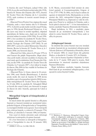 la biserica din satul Trebujeni, judeţul Orhei (din          la Sf. Munte, ceremonialul fiind săvârşit de către
1910), la cea din satul Susleni acelaşi judeţ (din 1918),    fostul patriarh al Constantinopolului, Grigore al
biserica Sf. Treime din Chişinău (din 1927), biserica        V-lea (1797-1798). În 1806, vine la Iaşi în calitate de
Sf. Teodor Tiron din Chişinău (de la 1 octombrie             egumen al mănăstirii Golia. Declanşându-se revolta
1933), unde continua să exercite această funcţie şi          eteristă din 1821, mitropolitul Grigorie părăseşte
în 1938152.                                                  Principatul Moldovei şi, împreună cu valul de refu-
   – Diaconul Victor Postică. Este originar din oraşul       giaţi, trece Prutul şi se stabileşte la Chişinău, unde a
Chişinău, unde a văzut lumina zilei la 15 februarie          locuit până la decesul său153. A fost înmormântat în
1976. A absolvit şcoala medie rusă din oraşul Ocniţa,        incinta catedralei Naşterea Domnului din Chişinău.
apoi, în 1994, Şcoala Profesional-Tehnică nr. 4 tot              După închiderea, în 1961, a catedralei, piatra
din acest oraş situat în nordul republicii, obţinând         funerară de pe mormântul mitropolitului a fost
specialitatea de lăcătuş auto, după care îşi satisface       adusă în curtea bisericii Sf. Teodor Tiron, unde se
serviciul militar în termin (1994-1996). În anii 1996-       află şi în prezent.
2001 a fost ascultător la catedrala Sf. Teodor Tiron,
urmând, concomitent, fără frecvenţă, cursul Semi-
narului Teologic din Chişinău (1997-2002). În anii               Arhiepiscopul Antonie
2005-2007 a activat în cadrul Ministerului Afacerilor            În cimitirul din curtea bisericii mai este instalată
Interne. Revine la biserica Sf. Teodor Tiron şi, la 1        şi piatra funerară de pe mormântul arhiepiscopului
martie 2008, este hirotonit diacon.                          Antonie (Şokotov) al Chişinăului şi Hotinului, născut
   – Diaconul Ion Călin, născut la 29 iunie 1978, în         la 10 ianuarie 1800, în oraşul Izium din gubernia
satul Iurceni din părţile Nisporenilor. După absol-          Harkov, şi decedat la 13 martie 1871, la Chişinău.
virea şcolii medii a devenit ascultător la biserica din          El a stat în fruntea Eparhiei Chişinăului şi Hoti-
satul natal, apoi la mănăstirea Noul Neamţ din Chiţ-         nului de la 17 martie 1858 până la moarte, fiind
cani, iar din 1998 – la catedrala Sf. Teodor Tiron din       înmormântat în interiorul catedralei chişinăuiene
Chişinău. La 9 ianuarie 2007 a fost ridicat la treapta       Naşterea Domnului.
de diacon. Din 2006 îşi face studiile la Facultatea de           După închiderea catedralei, lespedea funerară,
Teologie din Chişinău.                                       fiind luată de pe mormântul arhiepiscopului, a fost
   – Diaconul Petru A. Graur, născut la 18 octom-            aşezată în curtea bisericii Ciuflea.
brie 1980, satul Abaclia (Basarabeasca). A absolvit
şcoala medie din satul de baştină. În 1998 devine
ascultător, apoi a fost paracliser (până în 2004) la cate-
drala mitropolitană Sf. Teodor Tiron din Chişinău.
La 10 iulie 2005, în catedrala Sf. Arhangheli Mihail
şi Gavriil din oraşul Cahul, este hirotonit la treapta
de diacon de către Anatolie, episcopul de Cahul şi
Comrat.

   Mitropolitul Grigorie al Irinupoleosului şi
Vatopediului
   În micul cimitir din spatele bisericii se află piatra
funerară ce fuseseră instalată pe mormântul mitro-
politului Grigorie al Irinupoleosului şi Vatopediului,
cu inscripţii în limbile rusă şi greacă. Acest mitropolit
grec, citim pe lespede, s-a născut la 23 ianuarie 1764,
în Efest, şi a decedat la 3 ianuarie 1846, la Chişinău.
   Este cazul să oferim cititorului unele informaţii           	 V. Mischevca, F. Marinescu, Mitropolitul Grigorie Irinu-
                                                             153

referitoare la mitropolit şi la piatra funerară.                 poleos, în „Raporturile moldo-grece în contextul relaţiilor
                                                                 internaţionale: probleme şi perspective”, Chişinău, 2002,
   El a fost hirotonisit ca mitropolit al Irinupoleo-            p. 106-107; V. Mischevca, Mitropolitul Grigorie Irinupoleos
sului şi Vatopediului în ziua de 18 ianuarie 1802,               (240 de ani de la naştere: 1764-2004), în „Analele Asociaţiei
                                                                 Naţionale a Tinerilor Istorici din Moldova”, Anuar istoric 5,
  	 ANRM, F. 1135, inv. 3, d. 206, f. 80v-81.
152
                                                                 Chişinău, Pontos, 2004, p. 34-37.

                                                      – 144 –
 