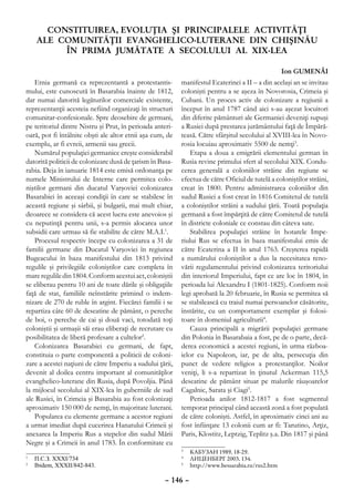 CONSTITUIREA, EVOLUŢIA ŞI PRINCIPALELE ACTIVITĂŢI
    Ale COMUNITĂŢII EVANGHELICO-LUTERANE DIN CHIŞINĂU
         ÎN PRIMA JUMĂTATE A SECOLULUI AL XIX-LEA

                                                                                                  Ion GUMENÂI
   Etnia germană ca reprezentantă a protestantis-          manifestul Ecaterinei a II – a din acelaşi an se invitau
mului, este cunoscută în Basarabia înainte de 1812,        colonişti pentru a se aşeza în Novorosia, Crimeia şi
dar numai datorită legăturilor comerciale existente,       Cubani. Un proces activ de colonizare a regiunii a
reprezentanţii acesteia nefiind organizaţi în structuri    început în anul 1787 când aici s-au aşezat locuitori
comunitar-confesionale. Spre deosebire de germani,         din diferite pământuri ale Germaniei deveniţi supuşi
pe teritoriul dintre Nistru şi Prut, în perioada anteri-   a Rusiei după prestarea jurământului faţă de Împără-
oară, pot fi întâlnite obşti ale altor etnii aşa cum, de   teasă. Către sfârşitul secolului al XVIII-lea în Novo-
exemplu, ar fi evreii, armenii sau grecii.                 rosia locuiau aproximativ 5500 de nemţi3.
   Numărul populaţiei germanice creşte considerabil            Etapa a doua a emigrării elementului german în
datorită politicii de colonizare dusă de ţarism în Basa-   Rusia revine primului sfert al secolului XIX. Condu-
rabia. Deja în ianuarie 1814 este emisă ordonanţa pe       cerea generală a coloniilor străine din regiune se
numele Ministrului de Interne care permitea colo-          efectua de către Oficiul de tutelă a coloniştilor străini,
niştilor germani din ducatul Varşoviei colonizarea         creat în 1800. Pentru administrarea coloniilor din
Basarabiei în aceeaşi condiţii în care se stabilesc în     sudul Rusiei a fost creat în 1816 Comitetul de tutelă
această regiune şi sârbii, şi bulgarii, mai mult chiar,    a coloniştilor străini a sudului ţării. Toată populaţia
deoarece se considera că acest lucru este anevoios şi      germană a fost împărţită de către Comitetul de tutelă
cu neputinţă pentru unii, s-a permis alocarea unor         în districte coloniale ce constau din câteva sate.
subsidii care urmau să fie stabilite de către M.A.I.1.         Stabilirea populaţiei străine în hotarele Impe-
   Procesul respectiv începe cu colonizarea a 31 de        riului Rus se efectua în baza manifestului emis de
familii germane din Ducatul Varşoviei în regiunea          către Ecaterina a II în anul 1763. Creşterea rapidă
Bugeacului în baza manifestului din 1813 privind           a numărului coloniştilor a dus la necesitatea reno-
regulile şi privilegiile coloniştilor care completa în     vării regulamentului privind colonizarea teritoriului
mare regulile din 1804. Conform acestui act, coloniştii    din interiorul Imperiului, fapt ce are loc în 1804, în
se eliberau pentru 10 ani de toate dările şi obligaţiile   perioada lui Alexandru I (1801-1825). Conform noii
faţă de stat, familiile neînstărite primind o indem-       legi aprobată la 20 februarie, în Rusia se permitea să
nizare de 270 de ruble în argint. Fiecărei familii i se    se stabilească cu traiul numai persoanelor căsătorite,
repartiza câte 60 de deseatine de pământ, o pereche        înstărite, cu un comportament exemplar şi folosi-
de boi, o pereche de cai şi două vaci, totodată toţi       toare în domeniul agriculturii4.
coloniştii şi urmaşii săi erau eliberaţi de recrutare cu       Cauza principală a migrării populaţiei germane
posibilitatea de liberă profesare a cultelor2.             din Polonia în Basarabaia a fost, pe de o parte, decă-
   Colonizarea Basarabiei cu germani, de fapt,             derea economică a acestei regiuni, în urma războa-
constituia o parte componentă a politicii de coloni-       ielor cu Napoleon, iar, pe de alta, persecuţia din
zare a acestei naţiuni de către Imperiu a sudului ţării,   punct de vedere religios a protestanţilor. Noilor
devenit al doilea centru important al comunităţilor        veniţi, li s-a repartizat în ţinutul Ackerman 115,5
evanghelico-luterane din Rusia, după Povoljia. Până        deseatine de pământ situat pe malurile râuşoarelor
la mijlocul secolului al XIX-lea în guberniile de sud      Cagalnic, Sarata şi Ciagi5.
ale Rusiei, în Crimeia şi Basarabia au fost colonizaţi         Perioada anilor 1812-1817 a fost segmentul
aproximativ 150 000 de nemţi, în majoritate luterani.      temporar principal când această zonă a fost populată
   Popularea cu elemente germane a acestor regiuni         de către colonişti. Astfel, în aproximativ cinci ani au
a urmat imediat după cucerirea Hanatului Crimeii şi        fost înfiinţate 13 colonii cum ar fi: Tarutino, Arţiz,
anexarea la Imperiu Rus a stepelor din sudul Mării         Paris, Klostitz, Leptzig, Teplitz ş.a. Din 1817 şi până
Negre şi a Crimeii în anul 1783. În conformitate cu
                                                           3
                                                            	 КАБУЗАН 1989, 18-29.
1
  	 П.С.З. XXXI/734                                        4
                                                            	 ЛИЦЕНБЕРГ 2003, 134.
2
  	 Ibidem, XXXII/842-843.                                 5
                                                            	 http://www.bessarabia.ru/rus2.htm

                                                     – 146 –
 