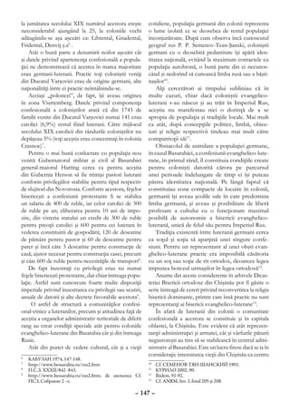 la jumătatea secolului XIX numărul acestora creşte         cotidiene, populaţia germană din colonii reprezenta
neconsiderabil ajungând la 25, la coloniile vechi          o lume izolată ce se deosebea de restul populaţiei
adăugându-se aşa aşezări ca: Lihtental, Gnadental,         înconjurătoare. După cum observa încă cunoscutul
Fridental, Denviţ ş.a6 .                                   geograf rus P. P. Semenov-Tean-Şanski, coloniştii
    Atât o bună parte a denumirii noilor aşezări cât       germani cu o deosebită pedantitate îşi apără iden-
şi datele privind apartenenţa confesională a popula-       titatea naţională, evitând la maximum contactele cu
ţiei ne demonstrează că acestea în marea majoritate        populaţia autohtonă, o bună parte din ei necunos-
erau germani-luterani. Practic toţi coloniştii veniţi      când şi nedorind să cunoască limba rusă sau a băşti-
din Ducatul Varşoviei erau de origine germani, alte        naşilor10.
naţionalităţi între ei practic neîntâlnindu-se.                Alţi cercetători ai timpului subliniau că în
    Aceiaşi „polonezi”, de fapt, îşi aveau originea        multe cazuri, chiar dacă coloniştii evangelico-
în zona Viurtemberg. Datele privind componenţa             luterani s-au născut şi au trăit în Imperiul Rus,
confesională a coloniştilor arată că din 1743 de           aceştia nu manifestau nici o dorinţă de a se
familii venite din Ducatul Varşoviei numai 141 erau        apropia de populaţia şi tradiţiile locale. Mai mult
catolici (6,9%) restul fiind luterani. Către mijlocul      ca atât, după concepţiile politice, limbă, obice-
secolului XIX catolicii din rândurile coloniştilor nu      iuri şi religie respectivii tindeau mai mult către
depăşeau 5% (toţi aceştia erau concentraţi în colonia      compatrioţii săi11.
Crasnoe)7.                                                     Obstacolul de asimilare a populaţiei germane,
    Pentru o mai bună conlucrare cu populaţia nou          în cazul Basarabiei, a confesiunii evanghelico-lute-
venită Gubernatorul militar şi civil al Basarabiei         rane, în primul rând, îl constituia condiţiile create
general-maiorul Harting cerea ca pentru aceştia            pentru colonişti datorită cărora pe parcursul
din Gubernia Herson să fie trimişi pastori luterani        unei perioade îndelungate de timp ei îşi puteau
conform privilegiilor stabilite pentru tipul respectiv     păstra identitatea naţională. Pe lângă faptul că
de slujitori din Novorosia. Conform acestora, feţelor      constituiau zone compacte de locuire în colonii,
bisericeşti a confesiunii protestante li se stabilea       germanii îşi aveau şcolile sale în care predomina
un salariu de 400 de ruble, iar celor catolici de 300      limba germană, şi aveau şi posibilitate de liberă
de ruble pe an; eliberarea pentru 10 ani de impo-          profesare a cultului cu o funcţionare maximal
zite, din visteria statului un credit de 300 de ruble      posibilă de autonomie a bisericii evanghelico-
pentru preoţii catolici şi 600 pentru cei luterani în      luterană, unică de felul său pentru Imperiul Rus.
vederea constituirii de gospodării; 120 de deseatine           Tradiţia existentă între luteranii germani cerea
de pământ pentru pastor şi 60 de deseatine pentru          ca soţul şi soţia să aparţină unei singure confe-
pater şi încă câte 3 deseatine pentru construcţie de       siuni. Pentru un reprezentant al unei obşti evan-
casă; ajutor necesar pentru construcţia casei, precum      ghelico-luterane practic era imposibilă căsătoria
şi câte 600 de ruble pentru necesităţile de transport8.    cu un soţ sau soţie de rit ortodox, deoarece legea
    De fapt înzestraţi cu privilegii erau nu numai         impunea botezul urmaşilor în legea ortodoxă12.
feţele bisericeşti protestante, dar chiar întreaga popu-       Anume din aceste considerente în arhivele Dicas-
laţie. Astfel sunt cunoscute foarte multe dispoziţii       teriei Bisericii ortodoxe din Chişinău pot fi găsite o
imperiale privind înzestrarea cu privilegii sau scutiri,   serie întreagă de cereri privind reconvertirea la religia
anuale de datorii şi alte decrete favorabile acestora9.    bisericii dominante, printre care însă practic nu sunt
     O astfel de structură a comunităţilor confesi-        reprezentanţi ai bisericii evanghelico-luterane13.
onal-etnice a luteranilor, precum şi atitudinea faţă de        În afară de luteranii din colonii o comunitate
aceştia a organelor administrativ-teritoriale de diferit   confesională a acestora se constituie şi în capitala
rang au creat condiţii speciale atât pentru coloniile      oblastei, la Chişinău. Este evident că atât reprezen-
evanghelico-luterane din Basarabia cât şi din întreaga     tanţii administraţiei şi armatei, cât şi vârfurile păturii
Rusie.                                                     negustoreşti au tins să se stabilească în centrul admi-
    Atât din punct de vedere cultural, cât şi a vieţii     nistrativ al Basarabiei. Este un lucru firesc dacă se ia în
                                                           consideraţie intensitatea vieţii din Chişinău ca centru
6
 	   КАБУЗАН 1974, 147-148.
7
 	   http://www.bessarabia.ru/rus2.htm                     10
                                                             	   Cf. СЕМЕНОВ ТЯН-ШАНСКИЙ 1901.
8
 	   П.С.З. XXXII/842 -843.                                11
                                                             	   КУРИЛО 2002, 90.
9
 	   http://www.bessarabia.ru/rus2.htm; de asemenea Cf.    12
                                                             	   Ibidem, 91-92.
     ПСЗ, Собрание 2 –е.                                   13
                                                             	   Cf. ANRM, Inv. I, fond 205 şi 208.

                                                     – 147 –
 