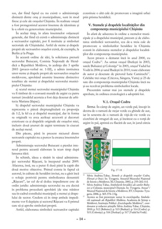 sus, dat fiind faptul cu nu există o administraţie           constituie o altă cale de promovare a imaginii urbei
distinctă dintre oraş şi municipalitate, sunt în mod         prin prisma heraldicii.
firesc şi cele ale oraşului Chişinău. În realitate oraşul
a fost protagonistul acestor însemne de identitate şi             V. Stemele şi drapelele localităţilor din
le-a oferit cu generozitate municipiului.                           componenţa municipiului Chişinău
    În acelaşi timp, în afara însemnelor orăşeneşti              În afară de aducerea în ordine a stemelor muni-
generale, dat fiind că există o administraţie distinctă      cipale şi a drapelului municipal, precum şi de elabo-
a sectoarelor capitalei, pot fi instituite şi simboluri      rarea simbolicii sectoarelor, cea de-a treia cale de
sectoriale ale Chişinăului. Astfel de steme şi drapele       promovare a simbolurilor heraldice în Chişinău
proprii ale sectoarelor oraşelor există, de exemplu, la      constă în elaborarea stemelor şi drapelelor localită-
Berlin şi la Praga.                                          ţilor din componenţa municipiului.
    În această ordine de idei, la solicitarea preturii           Acest proces a demarat încă în anul 2000, cu
sectorului Buiucani, Comisia Naţională de Heral-             oraşul Codru15. Au urmat oraşul Durleşti în 2003,
dică a Republicii Moldova, în şedinţa din 3 aprilie          satele Bubuieci şi Coloniţa16 în 2005, oraşul Vadul lui
2003 (proces-verbal nr. 1-III), a admis instituirea          Vodă în 2006 şi satul Budeşti în 2010, toate elaborate
unor steme şi drapele proprii ale sectoarelor oraşelor       de autor şi desenate de pictorul Iurie Caminschi17.
moldovene, aprobând anumite însemne distinctive              Celelalte trei oraşe (Cricova, Sângera, Vatra) şi 25 de
ierarhice ale stemei şi drapelului sectorului munici-        sate din componenţa municipiului Chişinău încă nu
piului Chişinău:                                             şi-au rezolvat problema simbolurilor locale.
    a) scutul stemei sectorului municipiului Chişinău            Prezentăm sumar mai jos stemele şi drapelele
va fi timbrat de o coroană murală de argint cu patru         aprobate, în ordinea cronologică a adoptării lor.
turnuri (modelul acesteia a fost deja desenat de arhi-
tecta Mariana Şlapac);                                                        V.1. Oraşul Codru
    b) drapelul sectorului municipiului Chişinău va              Stema. În câmp de argint, un verde pal, însoţit în
reprezenta o pânză dreptunghiulară cu proporţia              dextra de o ramură de stejar verde cu ghinde de aur,
de 1:2, la fel ca şi drapelul municipal, dar în forma        iar în senestra de o ramură de viţă-de-vie verde cu
sa originală va avea aceleaşi accesorii şi decoruri          ciorchini de struguri de aur, şi încărcat cu o torţă de
exterioare ca şi drapelele originale ale oraşelor mici,      argint în pal, aprinsă cu flacără de aur, în jurul căreia
inclusiv două şnururi de argint terminate în ciucuri
de acelaşi metal.
    Din păcate, până în prezent niciunul dintre
sectoarele capitalei nu a purces la crearea însemnelor
proprii.
    Administraţia sectorului Buiucani a pierdut inte-
resul pentru această elaborare la scurt timp după
lansarea ideii.
    În schimb, ideea a răsărit în sânul administra-
ţiei sectorului Râşcani, la începutul anului 2009.
Afacerea, însă, nu a putut fi dusă până la capăt din
două motive obiective. Primul consta în faptul că
autorul, în calitate de heraldist invitat, nu a găsit încă   15
                                                                	 Silviu Andrieş-Tabac, Stemele şi drapelele oraşelor Codru,
o soluţie potrivită pentru simbolizarea denumirii                 Floreşti şi Otaci. In: Tyragetia. Anuarul Muzeului Naţional
„Râşcani”, iar cel de-al doilea impediment este de                de Istorie a Moldovei, XI, Chişinău, 2002, p. 255-262: 6 il.
ordin juridic: administraţia sectorului nu era decisă
                                                             16
                                                                	 Silviu Andrieş-Tabac, Simbolurile heraldice ale satelor Bubu-
                                                                  ieci şi Coloniţa, municipiul Chişinău. In: Tyragetia. Anuar”/
în problema procedurii aprobării (de sine stătător                Muzeul Naţional de Istorie a Moldovei, XV, Chişinău: Tyra-
sau în cadrul consiliului municipal) a stemei şi drape-           getia, 2006, p. 365-376: 2 fig.
lului de sector. Credem că în timp ambele impedi-            17
                                                               	 Acestea au fost prezentate sumar în enciclopedia: Simbolu-
                                                                  rile naţionale ale Republicii Moldova, Academia de Ştiinţe a
mente vor fi depăşite şi sectorul Râşcani va fi primul            Moldovei, Instituţia Publică „Enciclopedia Moldovei”, coor-
care să-şi aprobe simboluri proprii.                              donator şi redactor ştiinţific Silviu Andrieş-Tabac, Chişinău,
    Astfel, elaborarea simbolicii sectoarelor capitalei           2010, p. 512 (Bubuieci); p. 513 (Budeşti); p. 514 (Codru); p.
                                                                  515 (Coloniţa); p. 516 (Durleşti); p. 517 (Vadul lui Vodă).

                                                       – 14 –
 