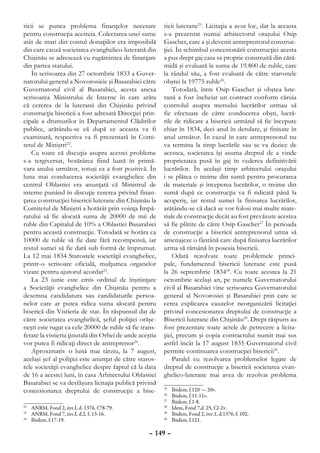 ricii se punea problema finanţelor necesare              ricii luterane25. Licitaţia a avut loc, dar la aceasta
pentru construcţia acesteia. Colectarea unei sume        s-a prezentat numai arhitectorul oraşului Osip
atât de mari din contul donaţiilor era imposibilă        Gaschet, care a şi devenit antreprenorul construc-
din care cauză societatea evanghelico-luterană din       ţiei. În schimbul concesionării construcţiei acesta
Chişinău se adresează cu rugămintea de finanţare         a pus drept gaj casa sa proprie construită din cără-
din partea statului.                                     midă şi evaluată la suma de 19.800 de ruble, care
    În scrisoarea din 27 octombrie 1833 a Guver-         la rândul său, a fost evaluată de către starostele
natorului general a Novorosieie şi Basarabiei către      obştei la 19775 ruble26.
Guvernatorul civil al Basarabiei, acesta anexa               Totodată, între Osip Gaschet şi obştea lute-
scrisoarea Ministrului de Interne în care arăta          rană a fost încheiat un contract conform căruia
că cererea de la luteranii din Chişinău privind          controlul asupra mersului lucrărilor urmau să
construcţia bisericii a fost adresată Direcţiei prin-    fie efectuate de către conducerea obşti, lucră-
cipale a drumurilor în Departamentul Clădirilor          rile de ridicare a bisericii urmând să fie începute
publice, arătându-se că după ce aceasta va fi            chiar în 1834, deci anul în derulare, şi finisate în
examinată, respectiva va fi prezentată în Comi-          anul următor. În cazul în care antreprenorul nu
tetul de Miniştri22.                                     va termina la timp lucrările sau se va dezice de
    Cu toate că discuţia asupra acestei probleme         acestea, societatea îşi asuma dreptul de a vinde
s-a tergiversat, hotărârea fiind luată în primă-         proprietatea pusă în gaj în vederea definitivării
vara anului următor, totuşi ea a fost pozitivă. În       lucrărilor. În acelaşi timp arhitectului oraşului
luna mai conducerea societăţii evanghelice din           i se plătea o treime din sumă pentru procurarea
centrul Oblastiei era anunţată că Ministrul de           de materiale şi începerea lucrărilor, o treime din
interne punând în discuţie cererea privind finan-        sumă după ce construcţia va fi ridicată până la
ţarea construcţiei bisericii luterane din Chişinău la    acoperiş, iar restul sumei la finisarea lucrărilor,
Comitetul de Miniştri a hotărât prin voinţa Împă-        arătându-se că dacă se vor folosi mai multe mate-
ratului să fie alocată suma de 20000 de mii de           riale de construcţie decât au fost prevăzute acestea
ruble din Capitalul de 10% a Oblastiei Basarabiei        să fie plătite de către Osip Gaschet27 În perioada
pentru această construcţie. Totodată se hotăra ca        de construcţie a bisericii antreprenorul urma să
10000 de ruble să fie date fără recompensă, iar          amenajeze o fântână care după finisarea lucrărilor
restul sumei să fie dată sub formă de împrumut.          urma să rămână în posesia bisericii.
La 12 mai 1834 Starostele societăţii evanghelice,            Odată rezolvate toate problemele princi-
printr-o scrisoare oficială, mulţumea organelor          pale, fundamentul bisericii luterane este pusă
vizate pentru ajutorul acordat23.                        la 26 septembrie 183428. Cu toate acestea la 21
    La 23 iunie este emis ordinul de înştiinţare         octombrie acelaşi an, pe numele Guvernatorului
a Societăţii evanghelice din Chişinău pentru a           civil al Basarabiei vine scrisoarea Guvernatorului
desemna candidatura sau candidaturile persoa-            general al Novorosiei şi Basarabiei prin care se
nelor care ar putea ridica suma alocată pentru           cerea explicarea cauzelor neorganizării licitaţiei
biserică din Vistieria de stat. În răspunsul dat de      privind concesionarea dreptului de construcţie a
către societatea evanghelică, şeful poliţiei orăşe-      Bisericii luterane din Chişinău29. Drept răspuns au
neşti este rugat ca cele 20000 de ruble să fie trans-    fost prezentate toate actele de petrecere a licita-
ferate la vistieria ţinutală din Orhei de unde aceştia   ţiei, precum şi copia contractului numit mai sus
vor putea fi ridicaţi direct de antreprenor24.           astfel încât la 17 august 1835 Guvernatorul civil
    Aproximativ o lună mai târziu, la 7 august,          permite continuarea construcţiei bisericii30.
acelaşi şef al poliţiei este anunţat de către staros-        Paralel cu rezolvarea problemelor legate de
tele societăţii evanghelice despre faptul că la data     dreptul de construcţie a bisericii societatea evan-
de 16 a acestei luni, în casa Arhitectului Oblastiei     ghelico-luterane mai avea de rezolvat problema
Basarabiei se va desfăşura licitaţia publică privind
concesionarea dreptului de construcţie a bise-           25
                                                           	   Ibidem, f.120 — 20v.
                                                         26
                                                           	   Ibidem, f.11-11v.
                                                         27
                                                           	   Ibidem, f.1-8.
22
  	 ANRM, Fond 2, inv.I, d. 1376, f.78-79.               28
                                                           	   Idem, Fond 7,d. 25, f.2-2v.
23
  	 ANRM, Fond 7, inv.I, d.2, f. 13-16.                  29
                                                           	   Ibidem, Fond 2, inv.1, d.1376, f. 102.
24
  	 Ibidem, f.17-19.                                     30
                                                           	   Ibidem, f.121.

                                                   – 149 –
 