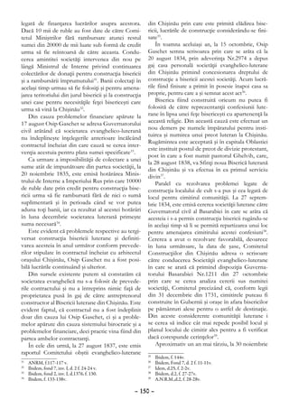 legată de finanţarea lucrărilor asupra acestora.           din Chişinău prin care este primită clădirea bise-
Dacă 10 mii de ruble au fost date de către Comi-           ricii, lucrările de construcţie considerându-se fini-
tetul Miniştrilor fără rambursare atunci restul            sate35.
sumei din 20000 de mii luate sub formă de credit               În toamna aceluiaşi an, la 15 octombrie, Osip
urma să fie reîntoarsă de către aceasta. Condu-            Gaschet semna scrisoarea prin care se arăta că la
cerea amintitei societăţi intervenea din nou pe            20 august 1834, prin adeverinţa Nr.2974 a depus
lângă Ministrul de Interne privind continuarea             gaj casa personală societăţii evanghelico-luterane
colectărilor de donaţii pentru construcţia bisericii       din Chişinău primind concesionarea dreptului de
şi a rambursării împrumutului31. Banii colectaţi în        construcţie a bisericii acestei societăţi. Acum lucră-
acelaşi timp urmau să fie folosiţi şi pentru amena-        rile fiind finisate a primit în posesie înapoi casa sa
jarea teritoriului din jurul bisericii şi la construcţia   proprie, pentru care a şi semnat acest act36.
unei case pentru necesităţile feţei bisericeşti care           Biserica fiind construită oricum nu putea fi
urma să vină la Chişinău32.                                folosită de către reprezentanţii confesiunii lute-
    Din cauza problemelor financiare apărute la            rane în lipsa unei feţe bisericeşti cu apartenenţă la
17 august Osip Gaschet se adresa Guvernatorului            această religie. Din această cauză este efectuat un
civil arătând că societatea evanghelico-luterană           nou demers pe numele împăratului pentru insti-
                                                           tuirea şi numirea unui preot luteran la Chişinău.
nu îndeplineşte înţelegerile anterioare încălcând
                                                           Rugămintea este acceptată şi în capitala Oblastiei
contractul încheiat din care cauză se cerea inter-
                                                           este instituit postul de preot de divizie protestant,
venţia acestuia pentru plata sumei specificate33.
                                                           post în care a fost numit pastorul Ghelvih, care,
    Ca urmare a imposibilităţii de colectare a unei
                                                           la 28 august 1838, va Sfinţi noua Biserică luterană
sume atât de impunătoare din partea societăţii, la
                                                           din Chişinău şi va efectua în ea primul serviciu
20 noiembrie 1835, este emisă hotărârea Minis-             divin37.
trului de Interne a Imperiului Rus prin care 10000             Paralel cu rezolvarea problemei legate de
de ruble date prin credit pentru construcţia bise-         construcţia localului de cult s-a pus şi cea legată de
ricii urma să fie rambursată fără de nici o sumă           locul pentru cimitirul comunităţii. La 27 septem-
suplimentară şi în perioada când se vor putea              brie 1834, este emisă cererea societăţii luterane către
aduna toţi banii, iar ca rezultat al acestei hotărâri      Guvernatorul civil al Basarabiei în care se arăta că
în luna decembrie societatea luterană primeşte             acesteia i s-a permis construcţia bisericii rugându-se
suma necesară34.                                           în acelaşi timp să li se permită repartizarea unui loc
    Este evident că problemele respective au tergi-        pentru amenajarea cimitirului acestei confesiuni38.
versat construcţia bisericii luterane şi definiti-         Cererea a avut o rezolvare favorabilă, deoarece
varea acesteia în anul următor conform prevede-            în luna următoare, la data de şase, Comitetul
rilor stipulate în contractul încheiat cu arhitectul       Construcţiilor din Chişinău adresa o scrisoare
oraşului Chişinău, Osip Gaschet nu a fost posi-            către conducerea Societăţii evanghelico-luterane
bilă lucrările continuând şi ulterior.                     în care se arată că primind dispoziţia Guverna-
    Din sursele existente putem să constatăm că            torului Basarabiei Nr.1211 din 27 octombrie
societatea evanghelică nu s-a folosit de prevede-          prin care se cerea analiza cererii sus numitei
rile contractului şi nu a întreprins nimic faţă de         societăţi, Comitetul precizând că, conform legii
proprietatea pusă în gaj de către antreprenorul            din 31 decembrie din 1731, cimitirele puteau fi
constructor al Bisericii luterane din Chişinău. Este       construite în Gubernii şi oraşe în afara bisericilor
evident faptul, că contractul nu a fost îndeplinit         pe pământuri alese pentru o astfel de destinaţie.
doar din cauza lui Osip Gaschet, ci şi a proble-           Din aceste considerente comunităţii luterane i
melor apărute din cauza sistemului birocratic şi a         se cerea să indice cât mai repede posibil locul şi
problemelor financiare, deci practic vina fiind din        planul locului de cimitir ales pentru a fi verificat
partea ambelor contractanţi.                               dacă corespunde cerinţelor39.
    În cele din urmă, la 27 august 1837, este emis             Aproximativ un an mai târziu, la 30 noiembrie
raportul Comitetului obştii evanghelico-luterane           35
                                                             	   Ibidem, f. 144v.
31
  	   ANRM, f.117-117 v.                                   36
                                                             	   Ibidem, Fond 7, d. 2 f. 11-11v.
32
  	   Ibidem, fond 7, inv. I, d. 2 f. 24-24 v.             37
                                                             	   Idem, d.25, f. 2-2v.
33
  	   Ibidem, fond 2, inv. I, d.1376, f. 130.              38
                                                             	   Ibidem, d.2, f. 27-27v.
34
  	   Ibidem, f. 133-138v.                                 39
                                                             	   A.N.R.M.,d.2, f. 28-28v.

                                                     – 150 –
 