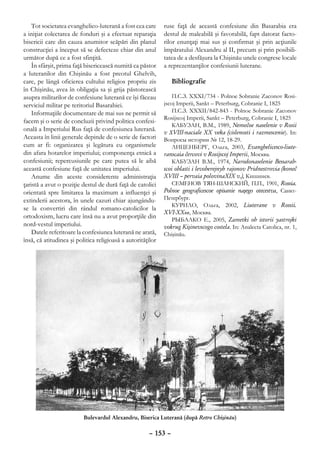 Tot societatea evanghelico-luterană a fost cea care      ruse faţă de această confesiune din Basarabia era
a iniţiat colectarea de fonduri şi a efectuat reparaţia      destul de maleabilă şi favorabilă, fapt datorat facto-
bisericii care din cauza anumitor scăpări din planul         rilor enunţaţi mai sus şi confirmat şi prin acţiunile
construcţiei a început să se defecteze chiar din anul        împăratului Alexandru al II, precum şi prin posibili-
următor după ce a fost sfinţită.                             tatea de a desfăşura la Chişinău unele congrese locale
    În sfârşit, prima faţă bisericească numită ca păstor     a reprezentanţilor confesiunii luterane.
a luteranilor din Chişinău a fost preotul Ghelvih,
care, pe lângă oficierea cultului religios propriu zis          Bibliografie
în Chişinău, avea în obligaţia sa şi grija păstorească
asupra militarilor de confesiune luterană ce îşi făceau          П.С.З. XXXI/734 - Polnoe Sobranie Zaconov Rosi-
serviciul militar pe teritoriul Basarabiei.                  jscoj Imperii, Sankt – Peterburg, Cobranie I, 1825
    Informaţiile documentare de mai sus ne permit să             П.С.З. XXXII/842-843 - Polnoe Sobranie Zaconov
                                                             Rosijscoj Imperii, Sankt – Peterburg, Cobranie I, 1825
facem şi o serie de concluzii privind politica confesi-
                                                                 КАБУЗАН, В.М., 1989, Nemečoe naselenie v Rosii
onală a Imperiului Rus faţă de confesiunea luterană.
                                                             v ХVIII-naciale XX veka (cislenosti i razmescenie). In:
Aceasta în linii generale depinde de o serie de factori      Вопросы истории № 12, 18-29.
cum ar fi: organizarea şi legătura cu organismele                ЛИЦЕНБЕРГ, Ольга, 2003, Evanghelicesco-liute-
din afara hotarelor imperiului; componenţa etnică a          ranscaia čercovi v Rosijscoj Imperii, Москва.
confesiunii; repercusiunile pe care putea să le aibă             КАБУЗАН В.М., 1974, Narodonaselenie Bessarab-
această confesiune faţă de unitatea imperiului.              scoi oblasti i levoberejnyh rajonov Pridnestrovia (koneč
    Anume din aceste considerente administraţia              XVIII – pervaia polovinaXIX v.), Кишинев.
ţaristă a avut o poziţie destul de dură faţă de catolici         СЕМЕНОВ ТЯН-ШАНСКИЙ, П.П., 1901, Rossia.
orientată spre limitarea la maximum a influenţei şi          Polnoe geograficescoe opisanie naşego otecestva, Санкт-
extinderii acestora, în unele cazuri chiar ajungându-        Петербург.
                                                                 КУРИЛО, Ольга, 2002, Liuterane v Rossii.
se la convertiri din rândul romano-catolicilor la
                                                             XVI-XXвв, Москва.
ortodoxism, lucru care însă nu a avut proporţiile din
                                                                 РЫБАЛКО Е., 2005, Zametki ob istorii yastrojki
nord-vestul imperiului.                                      vokrug Kişinevscogo costela. In: Analecta Catolica, nr. 1,
    Datele referitoare la confesiunea luterană ne arată,     Chişinău.
însă, că atitudinea şi politica religioasă a autorităţilor




                          Bulevardul Alexandru, Biserica Luterană (după Retro Chişinău)

                                                      – 153 –
 