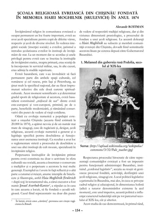 ŞCOALA RELIGIOASĂ EVREIASCĂ DIN CHIŞINĂU FONDATĂ
     ÎN MEMORIA HAIEI MOGHILNIK (SRULEVICH) ÎN ANUL 1874

                                                                                                         Alexandr ROITMAN
    Învăţământul religios în comunitatea evreiască a                    de vedere al respectării tradiţiei religioase, dar şi din
ocupat permanent un loc foarte important, evreii au                     viziunea dimensiunii praxiologice, a procesului de
avut şcoli specializate pentru copii de diferite vârste,                fondare a unei şcoli religioase. La această doleanţă
respectiv şi şcoli de diverse niveluri. În vederea inte-                a Haiei Moghilnik au subscris şi membrii comuni-
grării sociale (inserţiei sociale) a evreilor, ţarismul a               tăţii evreieşti din Chişinău, dovadă fiind semnăturile
introdus şcolarizarea evreilor în instituţii de învăţă-                 acestora lăsate pe cererea depusă către Gubernatorul
mânt de stat. La un moment dat se acordau şi unele                      Basarabiei.
privilegii pentru evreii care se înscriau la instituţiile
de învăţământ etatice, treapta primară, erau scutiţi de                  1. Melamed din gubernia rusă Podolia, seco-
la încorporare în serviciul militar, sau, în alte cazuri,                              lul al XIX-lea
erau admişi la studiile superioare.
    Evreii basarabeni, care s-au învrednicit să facă
permanent parte din ambele spaţii culturale, cel
românesc şi cel rusesc, prin Iaşi şi Petersburg, au
ţinut mult la specificul naţional, dar au făcut împru-
muturi selective din cele două curente spiritual-
culturale. Acest moment semnificativ a şi determinat
gradul sporit de religiozitate al acestora, evreii basa-
rabeni constituind „mijlocul de aur” dintre evreii
este-europeni şi vest-europeni, primind, pe de o
parte, beneficiile modernizării, şi rămânând conser-
vativi din punct de vedere al vieţii cotidiene.
    Odată cu evoluţia numerică a populaţiei evre-
ieşti a oraşului Chişinău (aceasta fiind estimată la
20.000 în 1874), a apărut nevoia şi de un număr mai
mare de sinagogi, case de rugăciuni şi, desigur, şcoli
religioase, această evoluţie numerică a generat şi o
legislaţie specifică pentru deschiderea şi funcţio-
narea unor asemenea instituţii. Ca rezultat a avut loc
o reglementare strictă a procesului de deschidere a
unei sau altei instituţii de cult mozaic, specializată în               Sursa: (http://upload.wikimedia.org/wikipedia/
învăţământ religios.                                                            commons/3/32/Pale_teacher.jpg)
    Perpetuarea instituţiilor de învăţământ primar
pentru evrei constituia nu doar o activitate în sfera                       Respectarea procesului birocratic de către repre-
culturală sau socială, aceasta a însemnat o conservare                  zentaţii comunităţilor evreieşti a fost un imperativ
a tradiţiilor şi o perpetuare a acestora la mai multe                   pentru funcţionarii administraţiei Basarabiei, insti-
generaţii. Exemplul ce-l avem în faţă reflectă şi o altă                tuind „cordonul legislativ”, aceştia au reuşit să gesti-
parte a cutumei evreieşti, anume intenţiile de binefa-                  oneze procesul fondării, activităţii, desfiinţării unei
cere şi filantropie, astfel Haia Moghilnik (Srulevich                   şcoli religioase, sinagogi etc. Locul politicii legislative
– după soţ) în testamentul său, a cărui executor a fost                 a ţarismului în Basarabia, mai ales, în ceea ce priveşte
numit Şmuel Averbuh-Kantor1, a stipulat ca în casa                      cadrul religios şi educaţional, în dimensiunea holistă
în care aceasta a locuit, să fie fondată o şcoală reli-                 (adică a tuturor denominărilor existente la acel
gioasă. Cazul fiind reprezentativ nu doar din punct                     moment), este unul imperios, această politică a influ-
                                                                        enţat caracterul iudaicităţii atât pe tot parcursul seco-
	
1
     În latină, stricto senso „cântăreţ”, persoana care citeşte rugă-   lului al XIX-lea, cât şi ulterior.
    ciunea la Bimah.                                                        Acest studiu de caz demonstrează, în primul rând,

                                                                 – 154 –
 