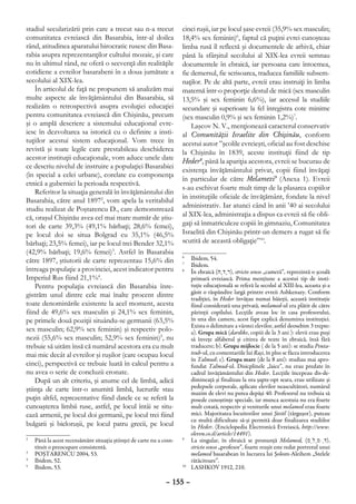 stadiul secularizării prin care a trecut sau n-a trecut              cinci ruşii, iar pe locul şase evreii (35,9% sex masculin;
comunitatea evreiască din Basarabia, într-al doilea                  18,4% sex feminin)6, faptul că puţini evrei cunoşteau
rând, atitudinea aparatului birocratic rusesc din Basa-              limba rusă îl reflectă şi documentele de arhivă, chiar
rabia asupra reprezentanţilor cultului mozaic, şi care               până la sfârşitul secolului al XIX-lea evreii semnau
nu în ultimul rând, ne oferă o secvenţă din realităţile              documentele în ebraică, iar persoana care întocmea,
cotidiene a evreilor basarabeni în a doua jumătate a                 fie demersul, fie scrisoarea, traducea familiile subsem-
secolului al XIX-lea.                                                naţilor. Pe de altă parte, evreii erau instruiţi în limba
    În articolul de faţă ne propunem să analizăm mai                 maternă într-o proporţie destul de mică (sex masculin
multe aspecte ale învăţământului din Basarabia, să                   13,5% şi sex feminin 6,6%), iar accesul la studiile
realizăm o retrospectivă asupra evoluţiei educaţiei                  secundare şi superioare la fel înregistra cote minime
pentru comunitatea evreiască din Chişinău, precum                    (sex masculin 0,9% şi sex feminin 1,2%)7.
şi o amplă descriere a sistemului educaţional evre-                      Laşcov N. V., menţionează caracterul conservativ
iesc în dezvoltarea sa istorică cu o definire a insti-               al Comunităţii Israelite din Chişinău, conform
tuţiilor acestui sistem educaţional. Vom trece în                    acestui autor ”şcolile evreieşti, oficial au fost deschise
revistă şi toate legile care prestabileau deschiderea                la Chişinău în 1839, aceste instituţii fiind de tip
acestor instituţii educaţionale, vom aduce unele date                Heder8, până la apariţia acestora, evreii se bucurau de
ce descriu nivelul de instruire a populaţiei Basarabiei
                                                                     existenţa învăţământului privat, copii fiind învăţaţi
(în special a celei urbane), corelate cu componenţa
                                                                     în particular de către Melamezi9 (Anexa 1). Evreii
etnică a guberniei la perioada respectivă.
                                                                     s-au eschivat foarte mult timp de la plasarea copiilor
    Referitor la situaţia generală în învăţământului din
                                                                     în instituţiile oficiale de învăţământ, fondate la nivel
Basarabia, către anul 18972, vom apela la veritabilul
                                                                     administrativ. Iar atunci când în anii ’40 ai secolului
studiu realizat de Poştarencu D., care demonstrează
că, oraşul Chişinău avea cel mai mare număr de ştiu-                 al XIX-lea, administraţia a dispus ca evreii să fie obli-
tori de carte 39,3% (49,1% bărbaţi; 28,6% femei),                    gaţi să înmatriculeze copiii în gimnaziu, Comunitatea
pe locul doi se situa Bolgrad cu 35,1% (46,5%                        Israelită din Chişinău printr-un demers a rugat să fie
bărbaţi; 23,5% femei), iar pe locul trei Bender 32,1%                scutită de această obligaţie”10.
(42,9% bărbaţi; 19,6% femei)3. Astfel în Basarabia
către 1897, ştiutorii de carte reprezentau 15,6% din
                                                                     6
                                                                      	 Ibidem, 54.
                                                                     7
                                                                      	 Ibidem.
întreaga populaţie a provinciei, acest indicator pentru              8
                                                                      	 În ebraică (‫ ,)רֶדֶח‬stricto senso „cameră”, reprezintă o şcoală
Imperiul Rus fiind 21,1%4.                                               primară evreiască. Prima menţiune a acestui tip de insti-
    Pentru populaţia evreiască din Basarabia înre-                       tuţie educaţională se referă la secolul al XIII-lea, aceasta şi-a
                                                                         găsit o răspândire largă printre evreii Ashkenazy. Conform
gistrăm unul dintre cele mai înalte procent dintre                       tradiţiei, în Heder învăţau numai băieţii, această instituţie
toate denominările existente la acel moment, acesta                      fiind considerată una privată, melamed-ul era plătit de către
fiind de 49,6% sex masculin şi 24,1% sex feminin,                        părinţii copilului. Lecţiile aveau loc în casa profesorului,
pe primele două poziţii situându-se germanii (63,5%                      în una din camere, acest fapt explică denumirea instituţiei.
                                                                         Exista o delimitare a vârstei elevilor, astfel deosebim 3 trepte:
sex masculin; 62,9% sex feminin) şi respectiv polo-                      a). Grupa mică (dardike, copiii de la 3 ani ): elevii erau puşi
nezii (55,6% sex masculin; 52,9% sex feminin)5, nu                       să înveţe alfabetul şi citirea de texte în ebraică, însă fără
trebuie să uităm însă că numărul acestora era cu mult                    traducere; b). Grupa mijlocie ( de la 5 ani): se studia Penta-
mai mic decât al evreilor şi ruşilor (care ocupau locul                  teuh-ul, cu comentariile lui Raşi, în plus se făcea introducerea
                                                                         în Talmud; c). Grupa mare (de la 8 ani): studiau mai apro-
cinci), perspectivă ce trebuie luată în calcul pentru a                  fundat Talmud-ul. Disicplinele „laice”, nu erau predate în
nu avea o serie de concluzii eronate.                                    cadrul învăţământului din Heder. Lecţiile începeau dis-de-
    După un alt criteriu, şi anume cel de limbă, adică                   dimineaţă şi finalizau la ora şapte-opt seara, erau utilizate şi
                                                                         pedepsele corporale, aplicate elevilor neascultători, numărul
ştiinţa de carte într-o anumită limbă, lucrurile stau                    maxim de elevi nu putea depăşi 40. Profesorul nu trebuia să
puţin altfel, reprezentative fiind datele ce se referă la                posede cunoştinţe speciale, iar munca acestuia nu era foarte
cunoaşterea limbii ruse, astfel, pe locul întâi se situ-                 mult cotată, respectiv şi veniturile unui melamed erau foarte
ează armenii, pe locul doi germanii, pe locul trei fiind                 mici. Majoritatea locuitorilor unui Şteitl (târguşor), puteau
                                                                         cu multă dificultate să-şi permită doar finalizarea studiilor
bulgarii şi bieloruşii, pe locul patru grecii, pe locul                  în Heder. (Enciclopedia Electronică Evreiască, http://www.
                                                                         eleven.co.il/article/14491).
2
 	 Până la acest recensământ situaţia ştiinţei de carte nu a cosn-   9
                                                                      	 La singular, în ebraică se pronunţă Melamed, (‫,)דֵּמַלְמ‬
   tituit o preocupare consistentă.                                      stricto senso „profesor”, foarte reuşit este redat portretul unui
3
 	 POŞTARENCU 2004, 53.                                                  melamed basarabean în lucrarea lui Şolom-Aleihem „Stelele
4
 	 Ibidem, 52.                                                           rătăcitoare”.
5
 	 Ibidem, 53.                                                       10
                                                                       	 LASHKOV 1912, 210.

                                                              – 155 –
 