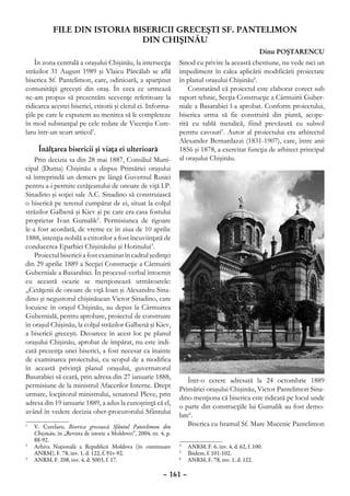 FILE DIN ISTORIA BISERICII GRECEŞTI SF. PANTELIMON
                               DIN CHIŞINĂU
                                                                                                      Dinu POŞTARENCU
    În zona centrală a oraşului Chişinău, la intersecţia           Sinod cu privire la această chestiune, nu vede nici un
străzilor 31 August 1989 şi Vlaicu Pârcălab se află                impediment în calea aplicării modificării proiectate
biserica Sf. Pantelimon, care, odinioară, a aparţinut              în planul oraşului Chişinău4.
comunităţii greceşti din oraş. În ceea ce urmează                      Constatând că proiectul este elaborat corect sub
ne-am propus să prezentăm secvenţe referitoare la                  raport tehnic, Secţia Construcţie a Cârmuirii Guber-
ridicarea acestei biserici, ctitorii şi clerul ei. Informa-        niale a Basarabiei l-a aprobat. Conform proiectului,
ţiile pe care le expunem au menirea să le completeze               biserica urma să fie construită din piatră, acope-
în mod substanţial pe cele redate de Vicenţiu Cure-                rită cu tablă metalică, fiind prevăzută cu subsol
laru într-un scurt articol1.                                       pentru cavouri5. Autor al proiectului era arhitectul
                                                                   Alexander Bernardazzi (1831-1907), care, între anii
     Înălţarea bisericii şi viaţa ei ulterioară                    1856 şi 1878, a exercitat funcţia de arhitect principal
    Prin decizia sa din 28 mai 1887, Consiliul Muni-               al oraşului Chişinău.
cipal (Duma) Chişinău a dispus Primăriei oraşului
să întreprindă un demers pe lângă Guvernul Rusiei
pentru a-i permite cetăţeanului de onoare de viţă I.P.
Sinadino şi soţiei sale A.C. Sinadino să construiască
o biserică pe terenul cumpărat de ei, situat la colţul
străzilor Galbenă şi Kiev şi pe care era casa fostului
proprietar Ivan Gumalik2. Permisiunea de rigoare
le-a fost acordată, de vreme ce în ziua de 10 aprilie
1888, intenţia nobilă a ctitorilor a fost încuviinţată de
conducerea Eparhiei Chişinăului şi Hotinului3.
    Proiectul bisericii a fost examinat în cadrul şedinţei
din 29 aprilie 1889 a Secţiei Construcţie a Cârmuirii
Guberniale a Basarabiei. În procesul-verbal întocmit
cu această ocazie se menţionează următoarele:
„Cetăţenii de onoare de viţă Ioan şi Alexandru Sina-
dino şi negustorul chişinăuean Victor Sinadino, care
locuiesc în oraşul Chişinău, au depus la Cârmuirea
Gubernială, pentru aprobare, proiectul de construire
în oraşul Chişinău, la colţul străzilor Galbenă şi Kiev,
a bisericii greceşti. Deoarece în acest loc pe planul
oraşului Chişinău, aprobat de împărat, nu este indi-
cată prezenţa unei biserici, a fost necesar ca înainte
de examinarea proiectului, cu scopul de a modifica
în această privinţă planul oraşului, guvernatorul
Basarabiei să ceară, prin adresa din 27 ianuarie 1888,
                                                                       Într-o cerere adresată la 24 octombrie 1889
permisiune de la ministrul Afacerilor Interne. Drept
                                                                   Primăriei oraşului Chişinău, Victor Pantelimon Sina-
urmare, locţiitorul ministrului, senatorul Pleve, prin
                                                                   dino menţiona că biserica este ridicată pe locul unde
adresa din 19 ianuarie 1889, a adus la cunoştinţă că el,
                                                                   o parte din construcţiile lui Gumalik au fost demo-
având în vedere decizia ober-procurorului Sfântului
                                                                   late6.
1
 	 V. Curelaru, Biserica grecească Sfântul Pantelimon din              Biserica cu hramul Sf. Mare Mucenic Pantelimon
   Chişinău, în „Revista de istorie a Moldovei”, 2004, nr. 4, p.
   88-92.
2
 	 Arhiva Naţională a Republicii Moldova (în continuare            4
                                                                    	 ANRM, F. 6, inv. 4, d. 62, f. 100.
   ANRM), F. 78, inv. 1, d. 122, f. 91v-92.                        5
                                                                    	 Ibidem, f. 101-102.
3
 	 ANRM, F. 208, inv. 4, d. 5003, f. 17.                           6
                                                                    	 ANRM, F. 78, inv. 1, d. 122.

                                                            – 161 –
 